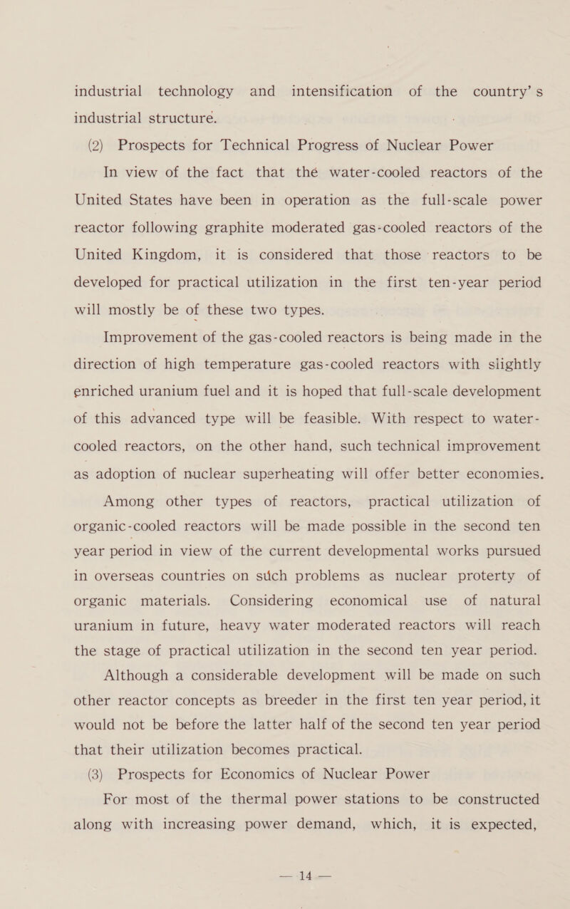 industrial technology and intensification of the country’s industrial structure. (2) Prospects for Technical Progress of Nuclear Power In view of the fact that thé water-cooled reactors of the United States have been in operation as the full-scale power reactor following graphite moderated gas-cooled reactors of the United Kingdom, it is considered that those reactors to be developed for practical utilization in the first ten-year period will mostly be of these two types. Improvement of the gas-cooled reactors is being made in the direction of high temperature gas-cooled reactors with slightly enriched uranium fuel and it is hoped that full-scale development of this advanced type will be feasible. With respect to water- cooled reactors, on the other hand, such technical improvement as adoption of nuclear superheating will offer better economies. Among other types of reactors, practical utilization of organic-cooled reactors will be made possible in the second ten year period in view of the current developmental works pursued in Overseas countries on stich problems as nuclear proterty of organic materials. Considering economical use of natural uranium in future, heavy water moderated reactors will reach the stage of practical utilization in the second ten year period. Although a considerable development will be made on such other reactor concepts as breeder in the first ten year period, it would not be before the latter half of the second ten year period that their utilization becomes practical. (3) Prospects for Economics of Nuclear Power For most of the thermal power stations to be constructed along with increasing power demand, which, it is expected,