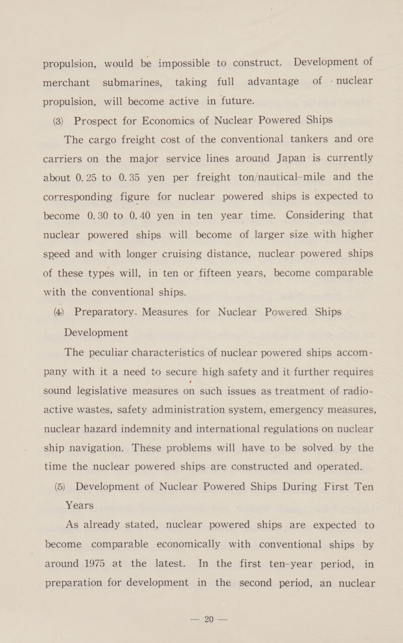 propulsion, would be impossible to construct. Development of merchant submarines, taking full advantage of - nuclear propulsion, will become active in future. , (8) Prospect for Economics of Nuclear Powered Ships The cargo freight cost of the conventional tankers and ore carriers on the major service lines around Japan is currently about 0.25 to 0.35 yen per freight ton/nautical-mile and the corresponding figure for nuclear powered. ships is expected to become 0.30 to 0.40 yen in ten year time. Considering that nuclear powered ships will become of larger size with higher speed and with longer cruising distance, nuclear powered ships of these types will, in ten or fifteen years, become comparable with the conventional ships. (4) Preparatory. Measures for Nuclear Powered Ships Development The peculiar characteristics of nuclear powered ships accom- pany with it a need to secure high safety and it further requires sound legislative measures of such issues as treatment of radio- active wastes, safety administration system, emergency measures, nuclear hazard indemnity and international regulations on nuclear ship navigation. These problems will have to be solved by the time the nuclear powered ships are constructed and operated. (5) Development of Nuclear Powered Ships During First Ten Years As already stated, nuclear powered ships are expected to become comparable economically with conventional ships by around 1975 at the latest. In the first ten-year period, in preparation for development in the second period, an nuclear