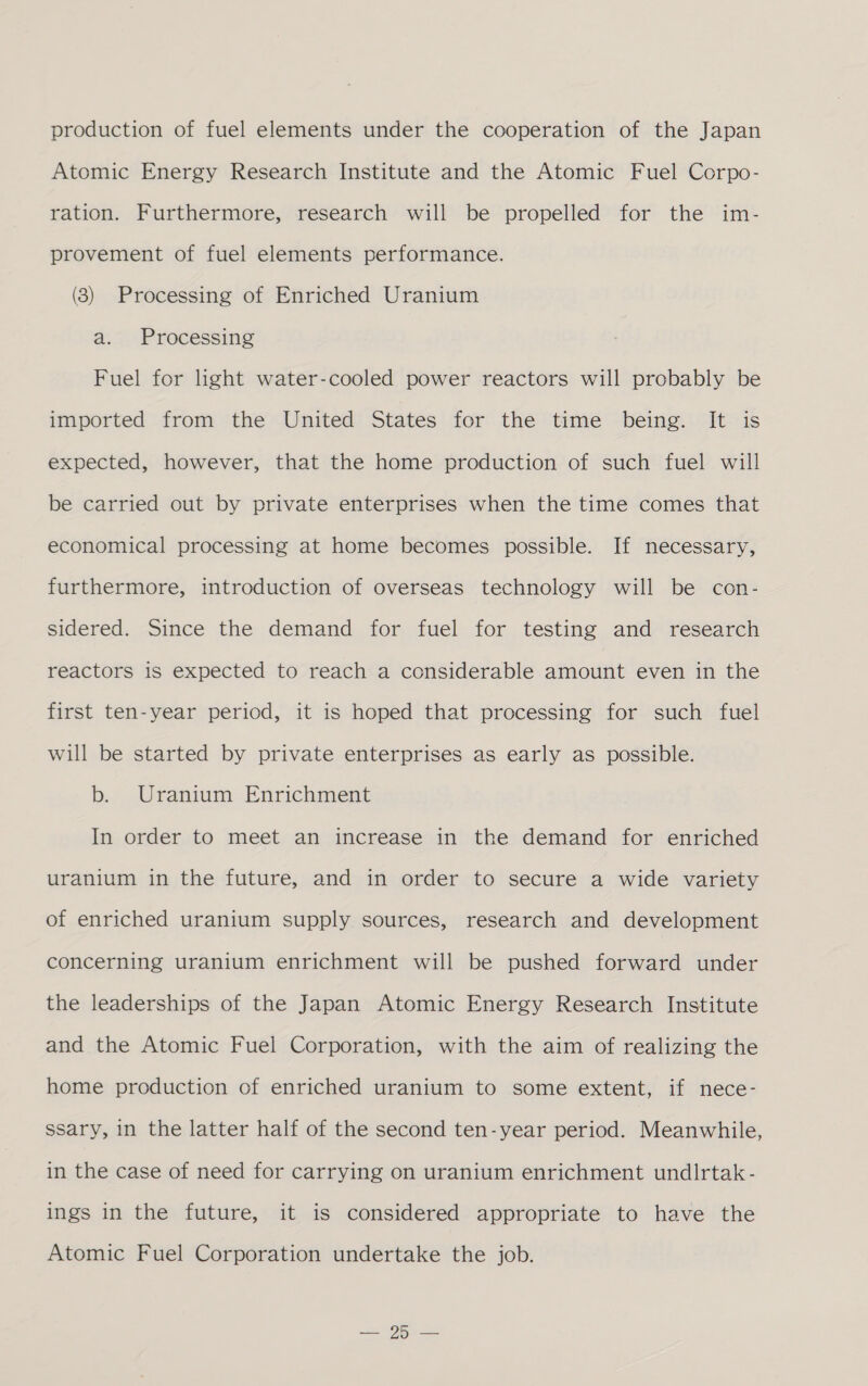 production of fuel elements under the cooperation of the Japan Atomic Energy Research Institute and the Atomic Fuel Corpo- ration. Furthermore, research will be propelled for the im- provement of fuel elements performance. (3) Processing of Enriched Uranium a. Processing Fuel for light water-cooled power reactors will probably be imported from the United States for the time being. It is expected, however, that the home production of such fuel will be carried out by private enterprises when the time comes that economical processing at home becomes possible. If necessary, furthermore, introduction of overseas technology will be con- sidered. Since the demand for fuel for testing and research reactors is expected to reach a considerable amount even in the first ten-year period, it is hoped that processing for such fuel will be started by private enterprises as early as possible. b. Uranium Enrichment In order to meet an increase in the demand for enriched uranium in the future, and in order to secure a wide variety of enriched uranium supply sources, research and development concerning uranium enrichment will be pushed forward under the leaderships of the Japan Atomic Energy Research Institute and the Atomic Fuel Corporation, with the aim of realizing the home production of enriched uranium to some extent, if nece- ssary, in the latter half of the second ten-year period. Meanwhile, in the case of need for carrying on uranium enrichment undlrtak - ings in the future, it is considered appropriate to have the Atomic Fuel Corporation undertake the job. ea ne