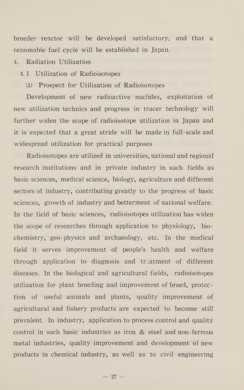 breeder reactor will be developed satisfactory, and that a reasonable fuel cycle will be established in Japan. 4, Radiation Utilization 4.1 Utilization of Radioisotopes (1) Prospect for Utilization of Radioisotopes Development of new radioactive nuclides, exploitation of new utilization technics and progress in tracer technology will further widen the scope of radioisotope utilization in Japan and it is expected that a great stride will be made in full-scale and widespread utilization for practical purposes. Radioisotopes are utilized in universities, national and regional research institutions and in private industry in such fields as basic sciences, medical science, biology, agriculture and different sectors of industry, contributing greatly to the progress of basic sciences, growth of industry and betterment of national welfare. In the field of basic sciences, radioisotopes utilization has widen the scope of researches through application to physiology, bio- chemistry, geo-physics and archaeology, etc. In the medical field it serves improvement of people’s health and welfare through application to diagnosis and treatment of different diseases. In the biological and agricultural fields, radioisotopes utilization for plant breeding and improvement of breed, protec- tion of useful animals and plants, quality improvement of agricultural and fishery products are expected to become still prevalent. In industry, application to process control and quality control in such basic industries as iron &amp; steel and non-ferrous metal industries, quality improvement and development of new products in chemical industry, as well as to civil’ engineering =. By =