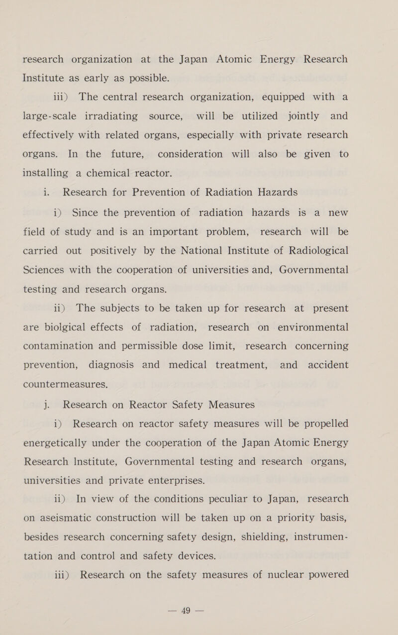 research organization at the Japan Atomic Energy Research Institute as early as possible. iii) The central research organization, equipped with a large-scale irradiating source, will be utilized jointly and effectively with related organs, especially with private research organs. In the future, consideration will also be given to installing a chemical reactor. i. Research for Prevention of Radiation Hazards i) Since the prevention of radiation hazards is a new field of study and is an important problem, research will be carried out positively by the National Institute of Radiological Sciences with the cooperation of universities and, Governmental testing and research organs. i1) The subjects to be taken up for research at present are biolgical effects of radiation, research on environmental contamination and permissible dose limit, research concerning prevention, diagnosis and medical treatment, and accident countermeasures. j. Research on Reactor Safety Measures i) Research on reactor safety measures will be propelled energetically under the cooperation of the Japan Atomic Energy Research Institute, Governmental testing and research organs, universities and private enterprises. i1) In view of the conditions peculiar to Japan, research on aseismatic construction will be taken up on a priority basis, besides research concerning safety design, shielding, instrumen- tation and control and safety devices. iii) Research on the safety measures of nuclear powered Sif),