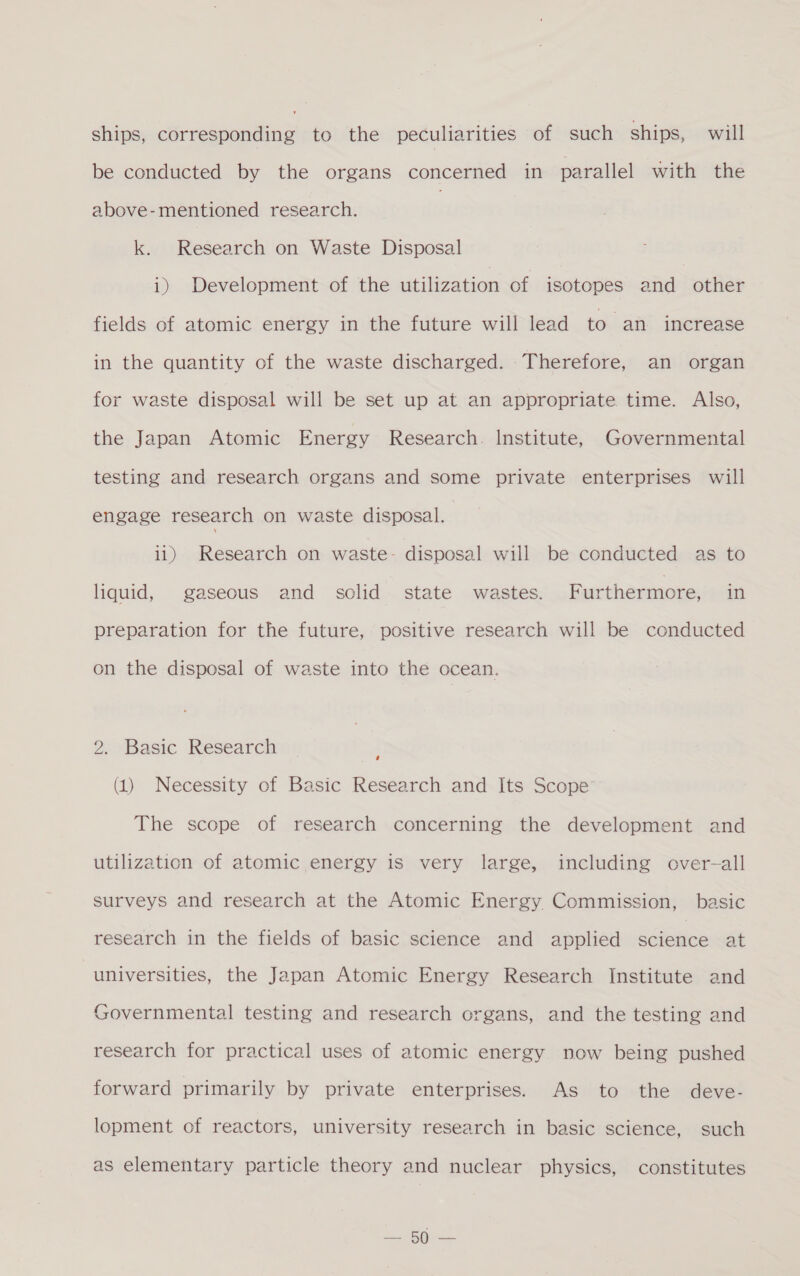 ships, corresponding to the peculiarities of such ships, will be conducted by the organs concerned in parallel with the above-mentioned research. | k. Research on Waste Disposal i) Development of the utilization of isotopes and other fields of atomic energy in the future will lead to an increase in the quantity of the waste discharged. Therefore, an organ for waste disposal will be set up at an appropriate time. Also, the Japan Atomic Energy Research. Institute, Governmental testing and research organs and some private enterprises will engage research on waste disposal. i1) Research on waste- disposal will be conducted as to liquid, gaseous and solid state wastes. F urthermore, in preparation for the future, positive research will be conducted on the disposal of waste into the ocean. 2. Basic Research (1) Necessity of Basic Research and Its Scope The scope of research concerning the development and utilization of atomic energy is very large, including over-all surveys and research at the Atomic Energy Commission, basic research in the fields of basic science and applied Saletice at universities, the Japan Atomic Energy Research Institute and Governmental testing and research organs, and the testing and research for practical uses of atomic energy now being pushed forward primarily by private enterprises. As to the deve- lopment of reactors, university research in basic science, such as elementary particle theory and nuclear physics, constitutes eet ee