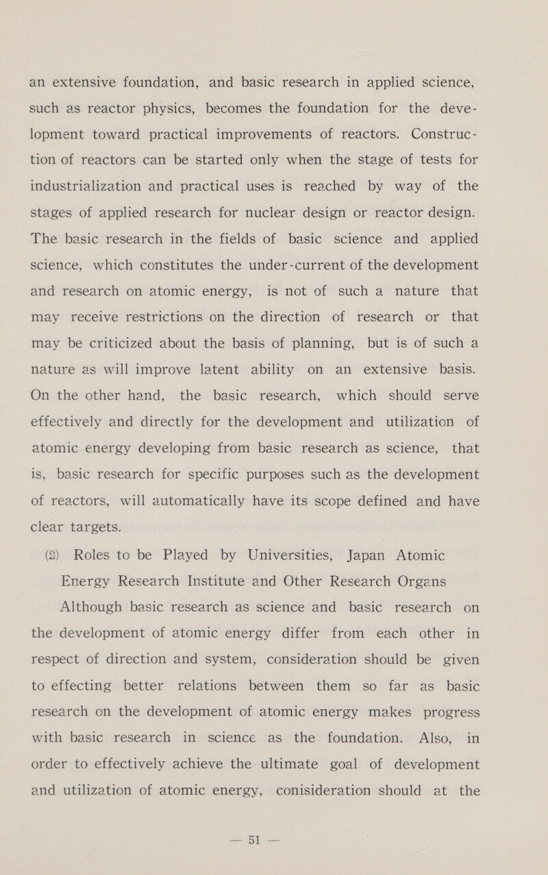an extensive foundation, and basic research in applied science, such as reactor physics, becomes the foundation for the deve- lopment toward practical improvements of reactors. Construc- tion of reactors can be started only when the stage of tests for industrialization and practical uses is reached by way of the stages of applied research for nuclear design or reactor design. The basic research in the fields of basic science and applied science, which constitutes the under-current of the development and research on atomic energy, is not of such a nature that may receive restrictions on the direction of research or that may be criticized about the basis of planning, but is of such a nature as will improve latent ability on an extensive basis. On the other hand, the basic research, which should serve effectively and directly for the development and utilization of atomic energy developing from basic research as science, that is, basic research for specific purposes such as the development of reactors, will automatically have its scope defined and have clear targets. (2) Roles to be Played by Universities, Japan Atomic Energy Research Institute and Other Research Organs Although basic research as science and basic research on the development of atomic energy differ from each other in respect of direction and system, consideration should be given to effecting better relations between them so far as _ basic research on the development of atomic energy makes progress with basic research in science as the foundation. Also, in order to effectively achieve the ultimate goal of development and utilization of atomic energy, conisideration should at the a