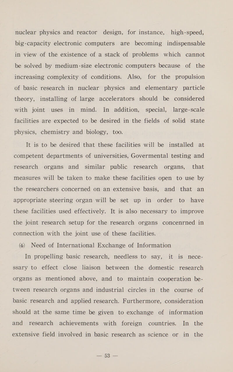 nuclear physics and reactor design, for instance, high-speed, big-capacity electronic computers are becoming indispensable in view of the existence of a stack of problems which cannot be solved by medium-size electronic computers because of the increasing complexity of conditions. Also, for the propulsion of basic research in nuclear physics and elementary particle theory, installing of large accelerators should be considered with joint uses in mind. In addition, special, large-scale facilities are expected to be desired in the fields of solid state physics, chemistry and biology, too. It is to be desired that these facilities will be installed at competent departments of universities, Govermental testing and research organs and similar public research organs, that measures will be taken to make these facilities open to use by the researchers concerned on an extensive basis, and that an appropriate steering organ will be set up in order to have these facilities used effectively. It is also necessary to improve the joint research setup for the research organs concenrned in connection with the joint use of these facilities. (4) Need of International Exchange of Information In propelling basic research, needless to say, it is nece- ssary to effect close liaison between the domestic research organs as mentioned above, and to maintain cooperation be- tween research organs and industrial circles in the course of basic research and applied research. Furthermore, consideration should at the same time be given to exchange of information and research achievements with foreign countries. In the extensive field involved in basic research as science or in the AO