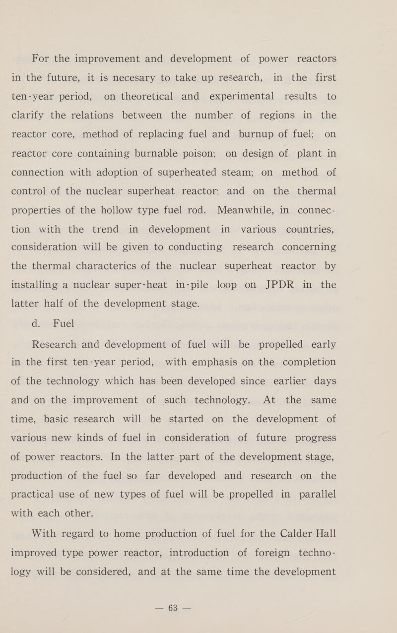 For the improvement and development of power reactors in the future, it is necesary to take up research, in the first ten-year period, on theoretical and experimental results to clarify the relations between the number of regions in the reactor core, method of replacing fuel and burnup of fuel; on reactor core containing burnable poison; on design of plant in connection with adoption of superheated steam; on method of control of the nuclear superheat reactor; and on the thermal properties of the hollow type fuel rod. Meanwhile, in connec- tion with the trend in development in various countries, consideration will be given to conducting research concerning the thermal characterics of the nuclear superheat reactor by installing a nuclear super-heat in-pile loop on JPDR in the latter half of the development stage. di» Fuel} Research and development of fuel will be propelled early in the first ten-year period, with emphasis on the completion of the technology which has been developed since earlier days and on the improvement of such technology. At the same time, basic research will be started on the development of various new kinds of fuel in consideration of future progress of power reactors. In the latter part of the development stage, production of the fuel so far developed and research on the practical use of new types of fuel will be propelled in parallel with each other. With regard to home production of fuel for the Calder Hall improved type power reactor, introduction of foreign techno- logy will be considered, and at the same time the development 2 Gone