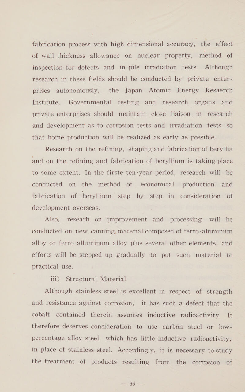 fabrication process with high dimensional accuracy, the effect of wall thickness allowance on nuclear property, method of inspection for defects and in-pile irradiation tests. Although research in these fields should be conducted by private enter- prises autonomously, the Japan Atomic Energy Resaerch Institute, Governmental testing and asec organs and private enterprises should maintain close liaison in research and development as to corrosion tests and irradiation tests so that home production will be realized as early as possible. Research on the refining, shaping and fabrication of beryllia and on the refining and fabrication of beryllium is taking place to some extent. In the firste ten-year period, research will be conducted on the method of economical production and fabrication of beryllium step by step in consideration of development overseas. Also, researh on improvement and _ processing will be conducted on new canning, material composed of ferro-aluminum alloy or ferro-alluminum alloy plus several other elements, and efforts will be stepped up gradually to put such material to practical use. 111) Structural Material Although stainless steel is excellent in respect of strength and resistance against corrosion, it has such a defect that the cobalt contained therein assumes inductive radioactivity. It therefore deserves consideration to use carbon steel or low- percentage alloy steel, which has little inductive radioactivity, in place of stainless steel. Accordingly, it is necessary to study the treatment of products resulting from the corrosion of