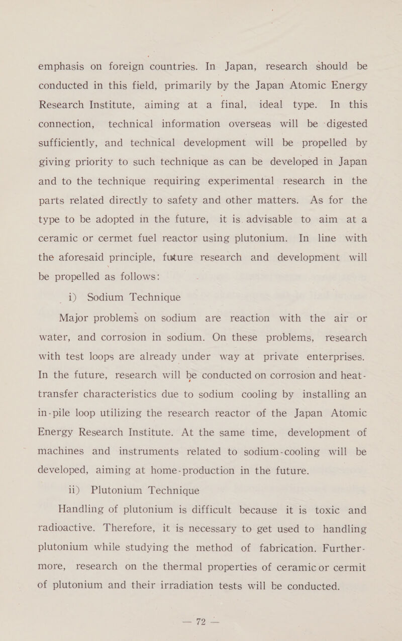 conducted in this field, primarily by the Japan Atomic Energy Research Institute, aiming at a final, ideal type. In this connection, technical information overseas will be -digested sufficiently, and technical development will be = propelled by giving priority to such technique as can be developed in Japan and to the technique requiring experimental research in the parts related directly to safety and other matters. As for the type to be adopted in the future, it is.advisable to aim ata ceramic or cermet fuel reactor using plutonium. In line with the aforesaid principle, future research and development will be propelled a follows: 1) Sodium Technique Major problems on sodium are reaction with the air or water, and corrosion in sodium. On these problems, research with test loops are already under way at private enterprises. In the future, research will be conducted on corrosion and heat- transfer characteristics due to sodium cooling by installing an in-pile loop utilizing the research reactor of the Japan Atomic Energy Research Institute. At the same time, development of machines and instruments related to sodium-cooling will be developed, aiming at home-production in the future. it) Plutonium Technique Handling of plutonium is difficult because it is toxic and radioactive. Therefore, it is necessary to get used to handling plutonium while studying the method of fabrication. Further- more, research on the thermal properties of ceramic or cermit of plutonium and their irradiation tests will be conducted.