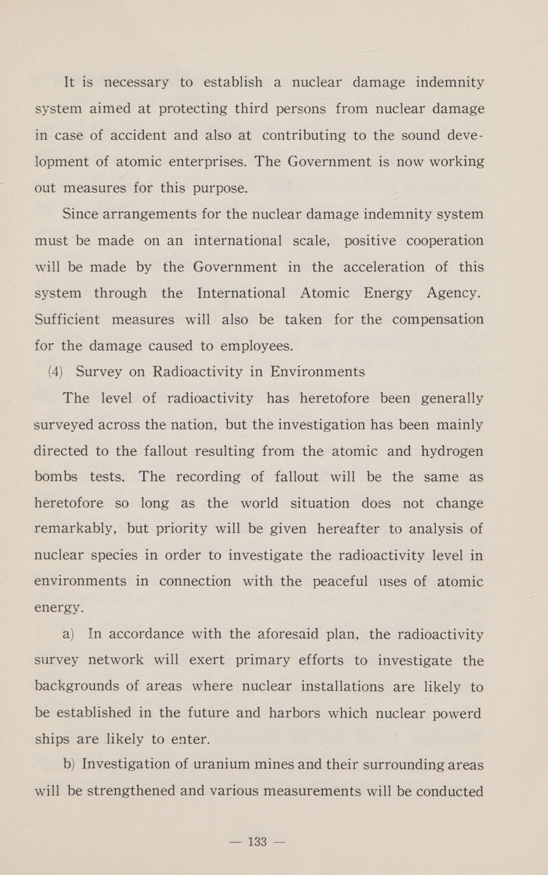 It is necessary to establish a nuclear damage indemnity system aimed at protecting third persons from nuclear damage in case of accident and also at contributing to the sound deve- lopment of atomic enterprises. The Government is now working out measures for this purpose. Since arrangements for the nuclear damage indemnity system must be made on an international scale, positive cooperation will be made by the Government in the acceleration of this system through the International Atomic Energy Agency. Sufficient measures will also be taken for the compensation for the damage caused to employees. (4) Survey on Radioactivity in Environments The level. of radioactivity has heretofore been generally surveyed across the nation, but the investigation has been mainly directed to the fallout resulting from the atomic and hydrogen bombs tests. The recording of fallout will be the same as heretofore so long as the world situation does not change remarkably, but priority will be given hereafter to analysis of nuclear species in order to investigate the radioactivity level in environments in connection with the peaceful uses of atomic energy. a) In accordance with the aforesaid plan, the radioactivity survey network will exert primary efforts to investigate the backgrounds of areas where nuclear installations are likely to be established in the future and harbors which nuclear powerd ships are likely to enter. b) Investigation of uranium mines and their surrounding areas will be strengthened and various measurements will be conducted =e
