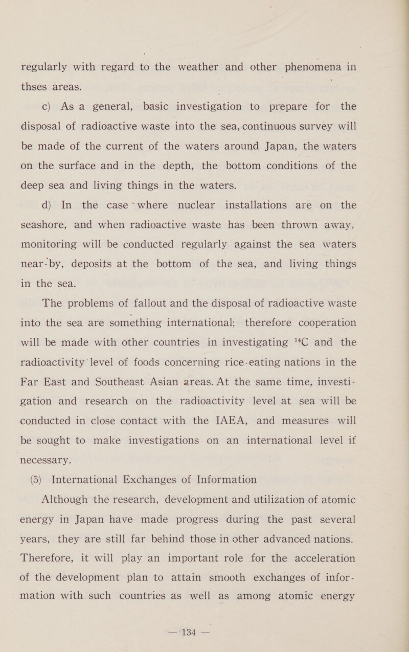 regularly with regard to the weather and other phenomena in thses areas. | : c) Asa general, basic investigation to prepare for the disposal of radioactive waste into the sea, continuous survey will be made of the current of the waters around Japan, the waters on the surface and in the depth, the bottom conditions of the deep sea and living things in the waters. d) In the case~where nuclear installations are on the seashore, and when radioactive waste has been thrown away, monitoring will be conducted regularly against the sea waters near-by, deposits at the bottom of the sea, and living things in the séa. | The problems of fallout and the disposal of radioactive waste into the sea are something international; therefore cooperation will be made with other countries in investigating “C and the radioactivity level of foods concerning rice-eating nations in the Far East and Southeast Asian areas. At the same time, invest1- gation and research on the radioactivity level at sea will be conducted in close contact with the IAEA, and measures will be sought to make investigations on an international level if necessary. (5) International Exchanges of Information Although the research, development and utilization of atomic energy in Japan have made progress during the past several years, they are still far behind those in other advanced nations. Therefore, it will play an important role for the acceleration of the development plan to attain smooth exchanges of infor- mation with such countries as well as among atomic energy oS