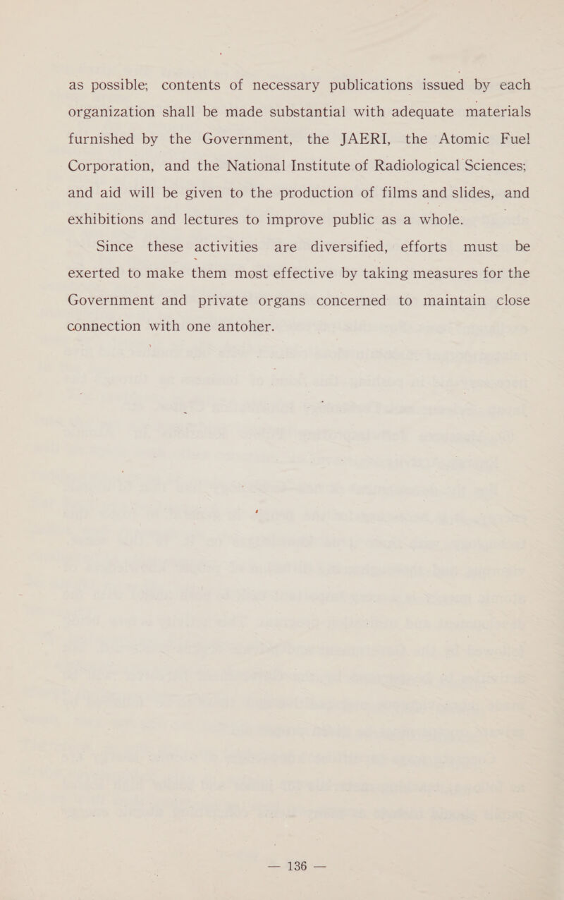 as possible, contents of necessary publications issued by each organization shall be made substantial with adequate materials furnished by the Government, the JAERI, the Atomic Fuel Corporation, and the National Institute of Radiological Sciences; and aid will be given to the production of films and slides, and exhibitions and lectures to improve public as a whole: Since these activities are diversified, efforts must be exerted to make chert most effective by taking measures for the Government and private organs concerned to maintain close connection with one antoher. == ALSO