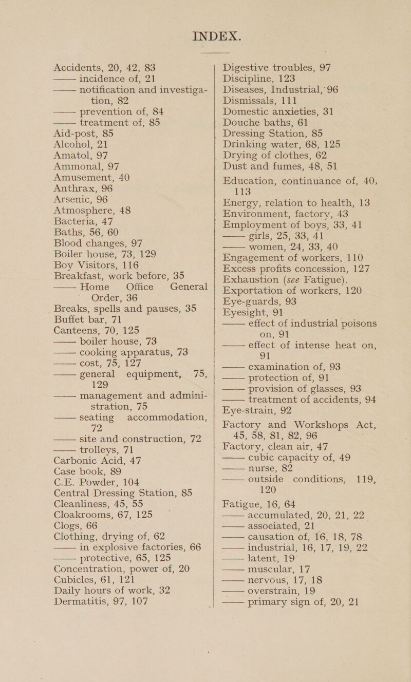 Accidents, 20, 42, 83 incidence of, 21 notification and investiga- tion, 82 . | —— prevention of, 84 treatment of, 85 Aid-post, 85 Alcohol, 21 Amatol, 97 Ammonal, 97 Amusement, 40 Anthrax, 96 Arsenic, 96— Atmosphere, 48 Bacteria, 47 Baths, 56, 60 Blood changes, 97 Boiler house, 73, 129 Boy Visitors, 116 Breakfast, work before, 35 Home . Office General Order, 36 Breaks, spells and pauses, 35 Buffet bar, 71 Canteens, 70, 125 boiler house, 73 cooking apparatus, 73          cost; 795127 general equipment, 75, 129 —— management and admini- stration, 75 seating accommodation, 72 site and construction, 72 trolleys, 71 Carbonic Acid, 47 Case book, 89 C.E. Powder, 104 Central Dressing Station, 85 Cleanliness, 45, 55 Cloakrooms, 67, 125 Clogs, 66 Clothing, drying of, 62 in explosive factories, 66 protective, 65, 125 Concentration, power of, 20 Cubicles, 61, 121 Daily hours of work, 32 Dermatitis, 97, 107      Digestive troubles, 97 Discipline, 123 Diseases, Industrial, 96 Dismissals, 111 Domestic anxieties, 31 Dressing Station, 85 Drinking water, 68, 125 Drying of clothes, 62 Dust and fumes, 48, 51 Education, continuance of, 40, 113 Energy, relation to health, 13 Employment of boys, 33, 41 pitls “25, -33;, 41 women, 24, 33, 40 Engagement of workers, 110 Excess profits concession, 127 Exhaustion (see Fatigue). Exportation of workers, 120 Eye-guards, 93    effect of industrial poisons on, 91 effect of intense heat on, 91 examination of, 93  provision of glasses, 93 treatment of accidents, 94 Eye-strain, 92 Factory and Workshops Act, 45, 58, 81, 82, 96 Factory, clean air, 47 cubic capacity of, 49 nurse, 82 outside conditions, 120 Fatigue, 16, 64 accuinulated, 20; 21,: 22 associated, 21 causation of, 16, 18, 78 industrial. 16,47; 19,22 latent, 19 muscular, 17 nervous, 17, 18 overstrain, 19 primary sign of, 20, 21     NES:  LLL 