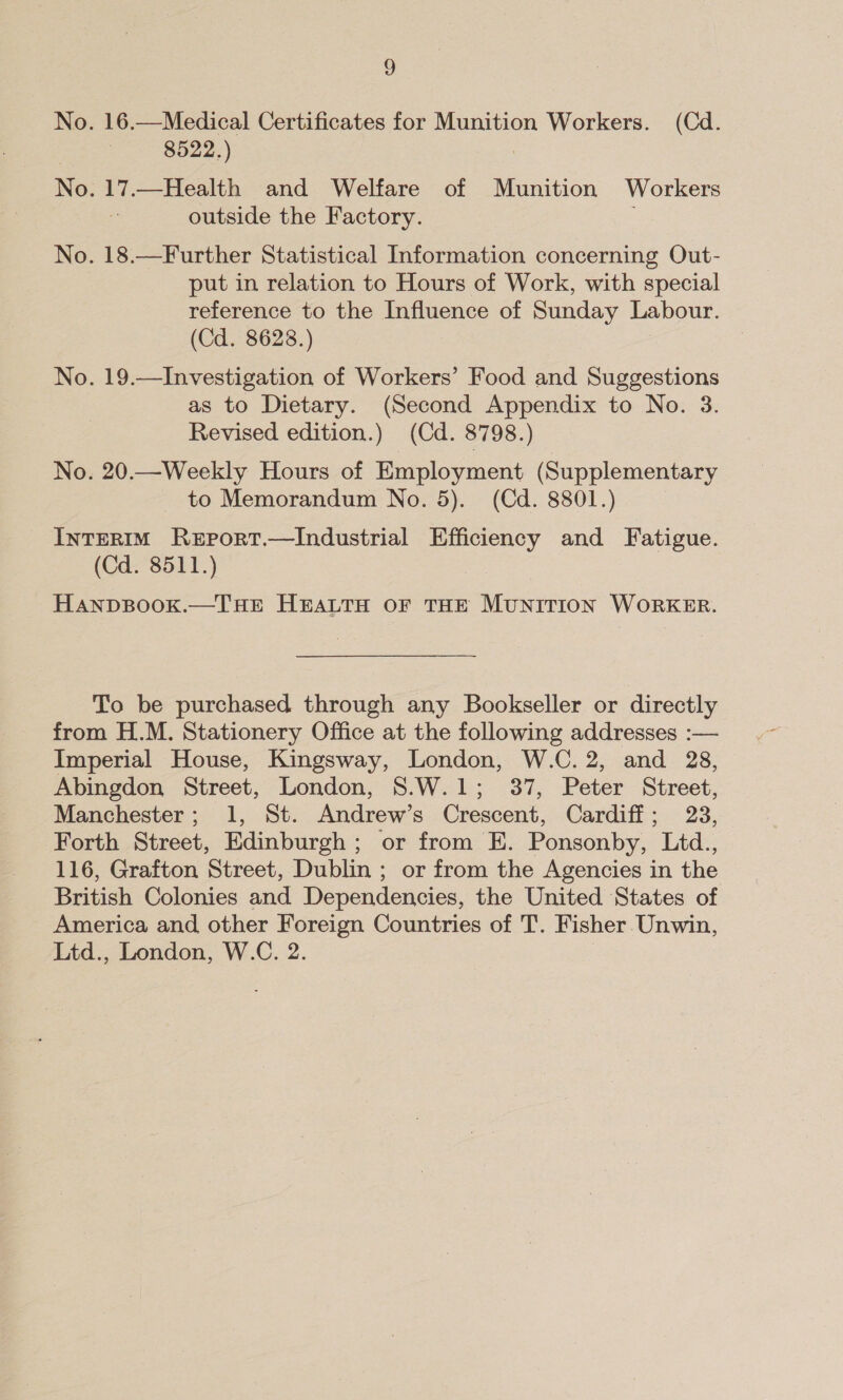 4) No. 16.—Medical Certificates for Munition Workers. (Cd. 8522.) No. 17.—Health and Welfare of Munition Workers outside the Factory. No. 18.—Further Statistical Information concerning Out- put in relation to Hours of Work, with special reference to the Influence of Sunday Labour. (Cd. 8628.) No. 19.—Investigation of Workers’ Food and Suggestions as to Dietary. (Second Appendix to No. 3. Revised edition.) (Cd. 8798.) No. 20.—Weekly Hours of Employment (Supplementary to Memorandum No. 5). (Cd. 8801.) INTERIM ReEportT.—Industrial Efficiency and Fatigue. (Cd. 8511.) HanpsBook.—THE HEALTH OF THE MUNITION WORKER. To be purchased through any Bookseller or directly from H.M. Stationery Office at the following addresses :— Imperial House, Kingsway, London, W.C. 2, and 28, Abingdon Street, London, 8.W.1; 37, Peter Street, Manchester; 1, St. Andrew’s Crescent, Cardiff; 23, Forth Street, Edinburgh; or from E. Ponsonby, Ltd., 116, Grafton Street, Dublin ; or from the Agencies in the British Colonies and Dependencies, the United States of America and other Foreign Countries of T. Fisher Unwin, Ltd., London, W.C. 2.