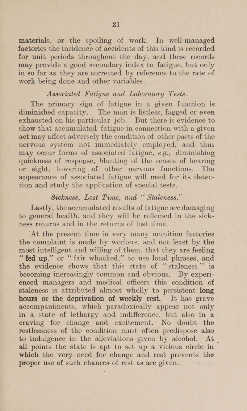 materials, or the spoiling of work. In well-managed factories the incidence of accidents of this kind is recorded for unit periods throughout the day, and these records may provide a good secondary index to fatigue, but only in so far as they are corrected by reference to the rate of work being done and other variables. Associated Fatigue and Laboratory Tests. The primary sign of fatigue in a given function is diminished capacity. The man is listless, fagged or even exhausted on his particular job. But there is evidence to show that accumulated fatigue in connection with a given act may affect adversely the condition of other parts of the nervous system not immediately employed, and thus may occur forms of associated fatigue, e.g., diminishing quickness of response, blunting of the senses of hearing or sight, lowering of other nervous functions. The appearance of associated fatigue will meed for its detec- tion and study the application of special tests. Sickness, Lost Time, and “ Staleness.”’ Lastly, the accumulated results of fatigue are damaging to general health, and they will be reflected in the sick- ness returns and in the returns of lost time. At the present time in very many munition factories the complaint is made by workers, and not least by the most intelligent and willing of them, that they are feeling “fed up,’ or “fair whacked,” to use local phrases, and the evidence shows that this state of “staleness’”’ is becoming increasingly common and obvious. By experi- enced managers and medical officers this condition of staleness is attributed almost wholly to persistent long hours or the deprivation of weekly rest. It has grave accompaniments, which paradoxically appear not only in a state of lethargy and indifference, but also in a craving for change and excitement. No doubt the restlessness of the condition must: often predispose also to indulgence in the alleviations given by alcohol. At. all points the state is apt to set up a vicious circle in which the very need for change and rest prevents the proper use of such chances of rest as are given.