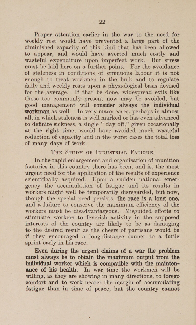 Proper attention earlier in the war to the need for weekly rest would have prevented a large part of the diminished capacity of this kind that has been allowed to appear, and would have averted much costly and wasteful expenditure upon imperfect work. But stress must be laid here on a further point. For the avoidance of staleness in conditions of strenuous labour it is not enough to treat workmen in the bulk and to regulate daily and weekly rests upon a physiological basis devised for the average. If that be done, widespread evils like those too commonly present now may be avoided, but good management will consider always the individual workman as well. In very many cases, perhaps in almost all, in which staleness is well marked or has even advanced to definite sickness, a single “ day off,’ given occasionally at the right time, would have avoided much wasteful reduction of capacity and in the worst cases the total loss of many days of work. THE Stupy or INDUSTRIAL FATIGUE. In the rapid enlargement and organisation of munition factories in this country there has been, and is, the most urgent need for the application of the results of experience scientifically acquired. Upon a sudden national emer- gency the accumulation of fatigue and its results in workers might well be temporarily disregarded, but now, though the special need persists, the race is a long one, and a failure to conserve the maximum efficiency of the workers must be disadvantageous. Misguided efforts to stimulate workers to feverish activity in the supposed interests of the country are likely to be as damaging to the desired result as the cheers of partisans would be if they encouraged a long-distance runner to a futile sprint early in his race. Even during the urgent claims of a war the problem must always be to obtain the maximum output from the individual worker which is compatible with the mainten- ance of his health. In war time the workmen will be willing, as they are showing in many directions, to forego comfort and to work nearer the margin of accumulating fatigue than in time of peace, but the country cannot