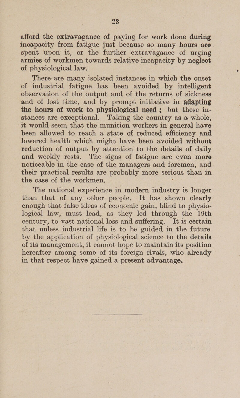 afford the extravagance of paying for work done during incapacity from fatigue just because so many hours are. spent upon it, or the further extravagance of urging armies of workmen towards relative incapacity by neglect _of physiological law. ‘There are many isolated instances in which the onset of industrial fatigue has been avoided by intelligent observation of the output and of the returns of sickness and of lost time, and by prompt initiative in adapting the hours of work to physiological need ; but these in- stances are exceptional. Taking the country as a whole, it would seem that the munition workers in general have been allowed to reach a state of reduced efficiency and lowered health which might have been avoided without reduction of output by attention to the details of daily and weekly rests. The signs of fatigue are even more noticeable in the case of the managers and foremen, and their practical results are probably more serious than in the case of the workmen. The national experience in modern ae is longer than that of any other people. It has shown clearly enough that false ideas of economic gain, blind to physio- logical law, must lead, as they led through the 19th century, to vast national loss and suffering. It is certain that unless industrial life is to be guided in the future by the application of physiological science to the details of its management, it cannot hope to maintain its position hereafter among some of its foreign rivals, who already in that respect have gained a present advantage,