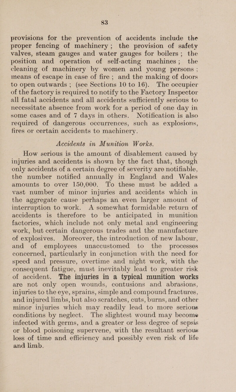 provisions for the prevention of accidents include the proper fencing of machinery; the provision of safety valves, steam gauges and water gauges for boilers; the position and operation of self-acting machines; the cleaning of machinery by women and young persons ; means of escape in case of fire ; and the making of doors to open outwards ; (see Sections 10 to 16). The occupier of the factory is required to notify to the Factory Inspector all fatal accidents and all accidents sufficiently serious to necessitate absence from work for a period of one day in some cases and of 7 days in others. Notification is also required of dangerous occurrences, such as explosions, fires or certain. accidents to machinery. Accidents in Munition Works. How serious is the amount of disablement caused by injuries and accidents is shown by the fact that, though only accidents of a certain degree of severity are notifiable, the number notified annually in England and Wales amounts to over 150,000. To these must be added a vast number of minor injuries and accidents which in the aggregate cause perhaps an even larger amount of interruption to work. A somewhat formidable return of accidents is therefore to be anticipated in munition factories, which include not only metal and engineering work, but certain dangerous trades and the manufacture of explosives. Moreover, the introduction of new labour, and of employees unaccustomed to the processes concerned, particularly in conjunction with the need for speed and pressure, overtime and night work, with the consequent fatigue, must inevitably lead to greater risk of accident. The injuries in a typical munition works are not only open wounds, contusions and abrasions, injuries to the eye, sprains, simple and compound fractures, and, injured limbs, but also scratches, cuts, burns, and other minor injuries which may readily lead to more serious conditions by neglect. The slightest wound may become infected with germs, and a greater or less degree of sepsis or blood poisoning supervene, with the resultant serious loss of time and efficiency and possibly even risk of life and limb.