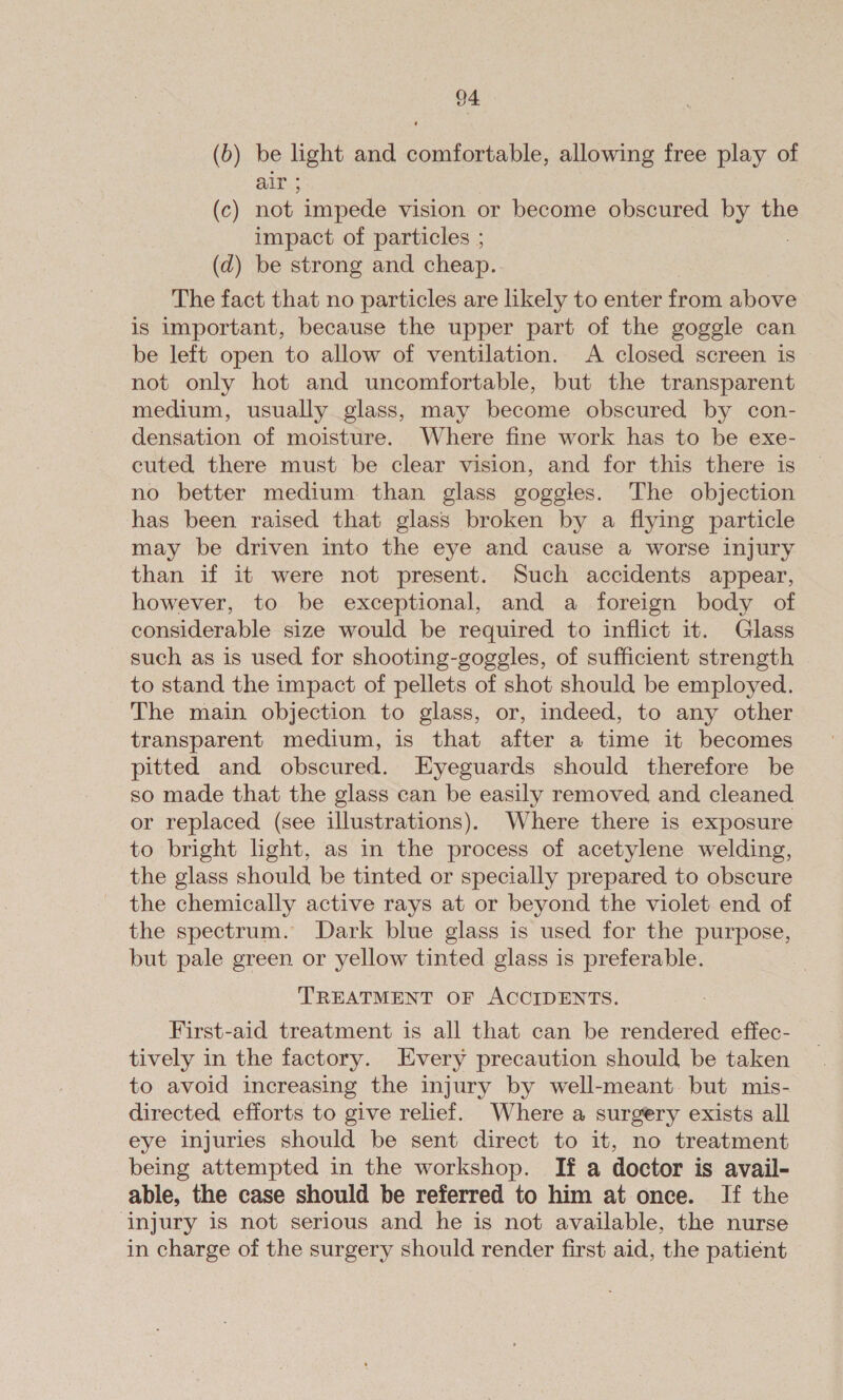 (b) be light and comfortable, allowing free play of air ; (c) not impede vision or become obscured by the impact of particles ; | (d) be strong and cheap. The fact that no particles are likely to enter from above is important, because the upper part of the goggle can be left open to allow of ventilation. A closed screen is not only hot and uncomfortable, but the transparent medium, usually glass, may become obscured by con- densation of moisture. Where fine work has to be exe- cuted there must be clear vision, and for this there is no better medium than glass goggles. The objection has been raised that glass broken by a flying particle may be driven into the eye and cause a worse injury than if it were not present. Such accidents appear, however, to be exceptional, and a foreign body of considerable size would be required to inflict it. Glass such as is used for shooting-goggles, of sufficient strength to stand the impact of pellets of shot should be employed. The main objection to glass, or, indeed, to any other transparent medium, is that after a time it becomes pitted and obscured. KEyeguards should therefore be so made that the glass can be easily removed and cleaned or replaced (see illustrations). Where there is exposure to bright light, as in the process of acetylene welding, the glass should be tinted or specially prepared to obscure the chemically active rays at or beyond the violet end of the spectrum. Dark blue glass is used for the purpose, but pale green or yellow tinted glass is preferable. TREATMENT OF ACCIDENTS. First-aid treatment is all that can be rendered effec- tively in the factory. Every precaution should be taken to avoid increasing the injury by well-meant but mis- directed efforts to give relief. Where a surgery exists all eye injuries should be sent direct to it, no treatment being attempted in the workshop. If a doctor is avail- able, the case should be referred to him at once. If the ‘injury is not serious and he is not available, the nurse in charge of the surgery should render first aid, the patient