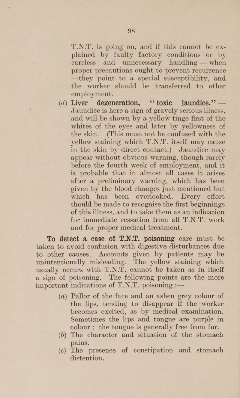 T.N.T. is going on, and if this cannot be ex- plained by faulty factory conditions or by careless and unnecessary handling —- when proper precautions ought to prevent recurrence —they point to a special susceptibility, and the worker should be transferred to other employment. Liver degeneration, ‘‘ toxic jaundice.’ — Jaundice is here a sign of gravely serious illness, and will be shown by a yellow tinge first of the whites of the eyes and later by yellowness of the skin. (This must not be confused with the yellow staining which T.N.T. itself may cause in the skin by direct contact.) Jaundice may appear without obvious warning, though rarely before the fourth week of employment, and it is probable that in almost all cases it arises after a preliminary warning, which has been given by the blood changes just mentioned but which has been overlooked. Every effort should be made to recognise the first beginnings of this illness, and to take them as an indication for immediate cessation from all T.N.T. work and for proper medical treatment. the lips, tending to disappear if the worker becomes excited, as by medical examination. Sometimes the lips and tongue are purple in colour ; the tongue is generally free from fur. pains. distention.