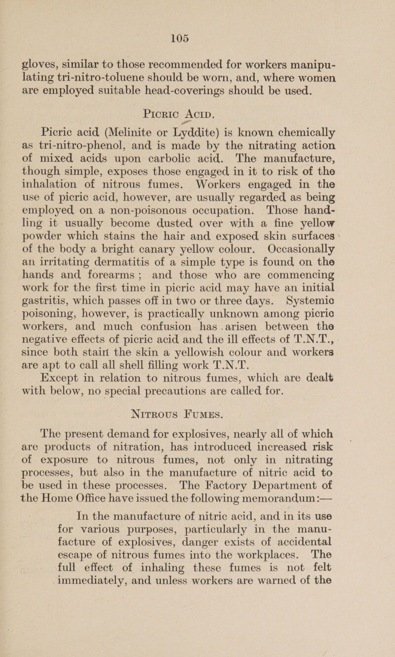 gloves, similar to those recommended for workers manipu- lating tri-nitro-toluene should be worn, and, where women are employed suitable head-coverings should be used. Prortic ACID. Picric acid (Melinite or Lyddite) is known chemically as tri-nitro-phenol, and is made by the nitrating action of mixed acids upon carbolic acid. The manufacture, though simple, exposes those engaged, in it to risk of the inhalation of nitrous fumes. Workers engaged in the use of picric acid, however, are usually regarded as being employed, on a non-poisonous occupation. Those hand- ling it usually become dusted over with a fine yellow powder which stains the hair and exposed skin surfaces of the body a bright canary yellow colour. Occasionally an irritating dermatitis of a simple type is found on the hands and forearms; and those who are commencing work for the first time in picric acid may have an initial gastritis, which passes off in two or three days. Systemic - poisoning, however, is practically unknown among picric workers, and much confusion has .arisen between the negative effects of picric acid and the ill effects of T.N.T., since both stain the skin a yellowish colour and workers are apt to call all shell filling work T.N.T. Except in relation to nitrous fumes, which are dealt with below, no special precautions are called for. Nitrous FumMEs. The present demand for explosives, nearly all of which are products of nitration, has introduced increased risk of exposure to nitrous fumes, not only in nitrating processes, but also in the manufacture of nitric acid to be used in these processes. The Factory Department of the Home Office have issued the following memorandum :— In the manufacture of nitric acid, and in its use for varlous purposes, particularly in the manu- facture of explosives, danger exists of accidental escape of nitrous fumes into the workplaces. The full effect of inhaling these fumes is not felt immediately, and unless workers are warned of the