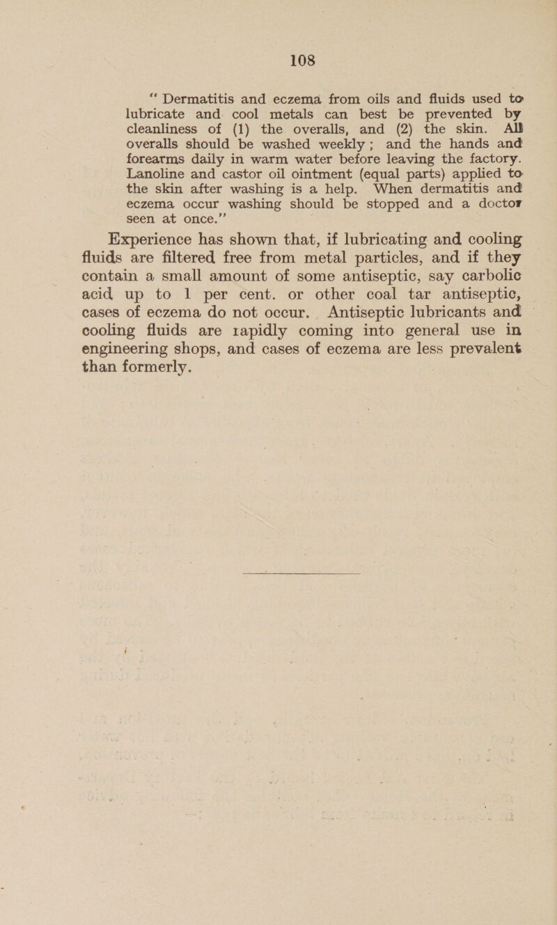 “ Dermatitis and eczema from oils and fluids used to lubricate and. cool metals can best be prevented by cleanliness of (1) the overalls, and (2) the skin. Alt overalls should be washed weekly; and the hands and forearms daily in warm water before leaving the factory. Lanoline and castor oil ointment (equal parts) applied to the skin after washing is a help. When dermatitis and eczema occur washing should be stopped and a doctor seen at once.’ Experience has shown that, if lubricating and cooling fluids are filtered free from metal particles, and if they contain a small amount of some antiseptic, say carbolic acid up to 1 per cent. or other coal tar antiseptic, | cases of eczema do not occur. Antiseptic lubricants and — cooling fluids are rapidly coming into general use in engineering shops, and cases of eczema are less prevalent than formerly.