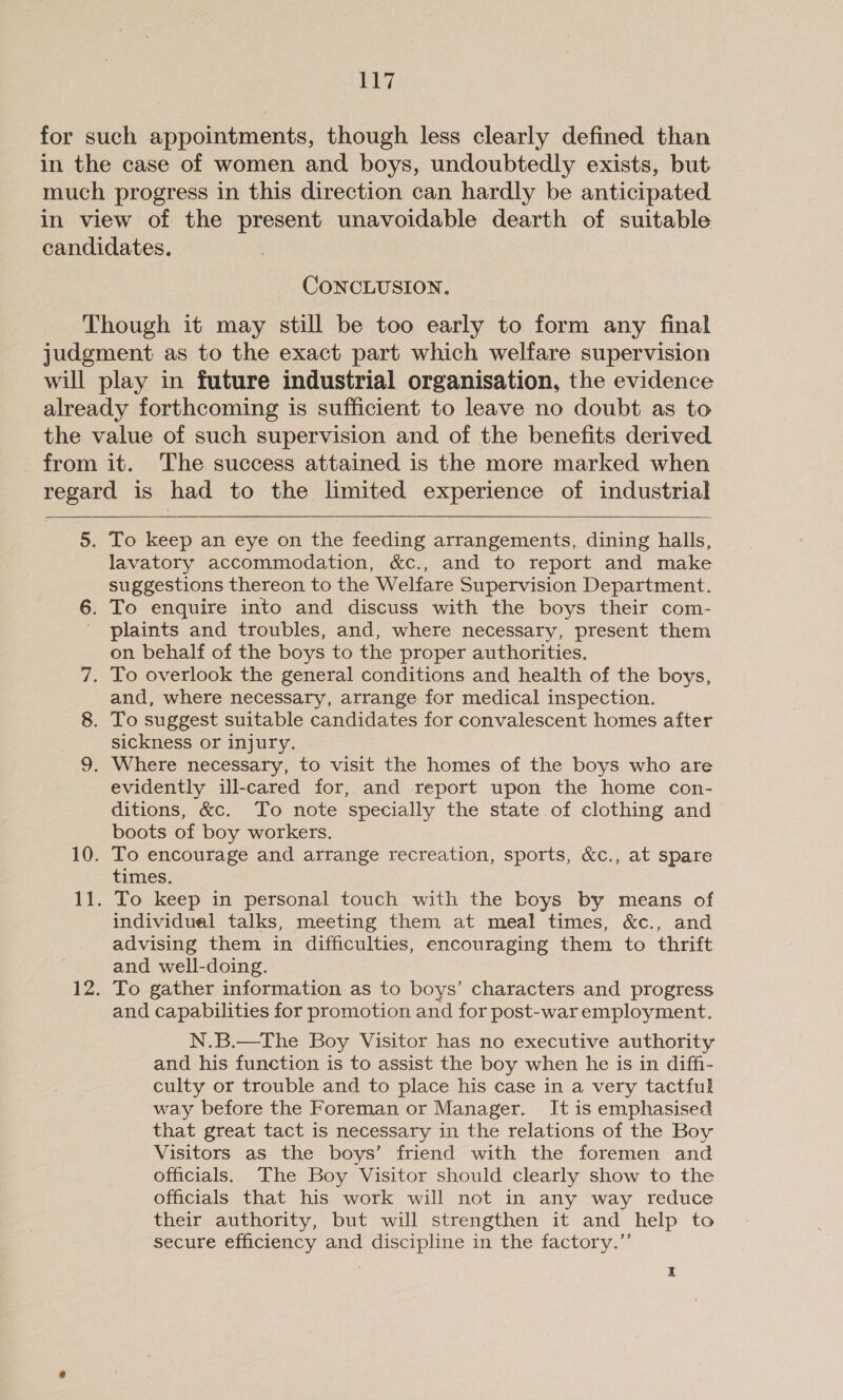 for such appointments, though less clearly defined than in the case of women and boys, undoubtedly exists, but much progress in this direction can hardly be anticipated in view of the present unavoidable dearth of suitable candidates. CONCLUSION. Though it may still be too early to form any final judgment as to the exact part which welfare supervision will play in future industrial organisation, the evidence already forthcoming is sufficient to leave no doubt as to the value of such supervision and of the benefits derived from it. The success attained is the more marked when regard is had to the limited experience of industrial 5. To keep an eye on the feeding arrangements, dining halls, lavatory accommodation, &c., and to report and make suggestions thereon to the Welfare Supervision Department. 6. To enquire into and discuss with the boys their com- ' plaints and troubles, and, where necessary, present them on behalf of the boys to the proper authorities. 7. To overlook the general conditions and health of the boys, and, where necessary, arrange for medical inspection. 8. To suggest suitable candidates for convalescent homes after sickness or injury. 9. Where necessary, to visit the homes of the boys who are evidently ill-cared for, and report upon the home con- ditions, &c. To note specially the state of clothing and boots of boy workers. 10. To encourage and arrange recreation, sports, &c., at spare times. 11. To keep in personal touch with the boys by means of individual talks, meeting them at meal times, &c., and advising them in difficulties, encouraging them to thrift and well-doing. 12. To gather information as to boys’ characters and progress and capabilities for promotion and for post-waremployment. N.B.—The Boy Visitor has no executive authority and his function is to assist the boy when he is in diffi- culty or trouble and to place his case in a very tactful way before the Foreman or Manager. It is emphasised that great tact is necessary in the relations of the Boy Visitors as the boys’ friend with the foremen and officials. The Boy Visitor should clearly show to the officials that his work will not in any way reduce their authority, but will strengthen it and help to secure efficiency and discipline in the factory.”’ I