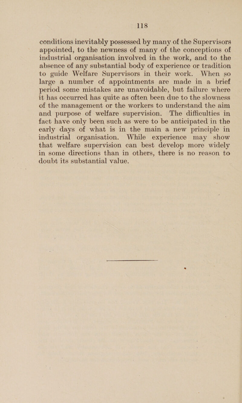 conditions inevitably possessed by many of the Supervisors appointed, to the newness of many of the conceptions of industrial organisation involved in the work, and to the absence of any substantial body of experience or tradition to guide Welfare Supervisors in their work. When so large a number of appointments are made in a brief period some mistakes are unavoidable, but failure where it has occurred has quite as often been due to the slowness of the management or the workers to understand the aim and purpose of welfare supervision. The difficulties in fact have only been such as were to be anticipated in the early days of what is in the main a new principle in industrial organisation. While experience may show that welfare supervision can best develop more widely in some directions than in others, there is no reason to doubt its substantial value.