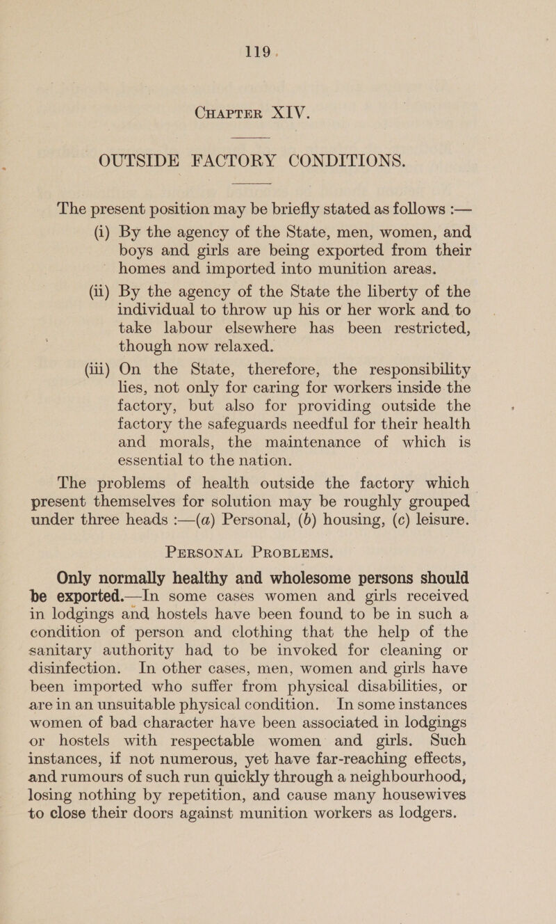 CHAPTER XIV. OUTSIDE FACTORY CONDITIONS. The present position may be briefly stated as follows :— (i) By the agency of the State, men, women, and boys and girls are being exported from their - homes and imported into munition areas. (ii) By the agency of the State the liberty of the individual to throw up his or her work and to take labour elsewhere has been restricted, though now relaxed. (ii) On the State, therefore, the responsibility lies, not only for caring for workers inside the factory, but also for providing outside the factory the safeguards needful for their health and morals, the maintenance of which is essential to the nation. The problems of health outside the factory which | present themselves for solution may be roughly grouped under three heads :—(a) Personal, (6) housing, (c) leisure. PERSONAL PROBLEMS. Only normally healthy and wholesome persons should be exported.—In some cases women and girls received in lodgings and hostels have been found to be in such a condition of person and clothing that the help of the sanitary authority had to be invoked for cleaning or disinfection. In other cases, men, women and girls have been imported who suffer from physical disabilities, or are in an unsuitable physical condition. In some instances women of bad character have been associated in lodgings or hostels with respectable women and girls. Such instances, if not numerous, yet have far-reaching effects, and rumours of such run quickly through a neighbourhood, losing nothing by repetition, and cause many housewives to close their doors against munition workers as lodgers.