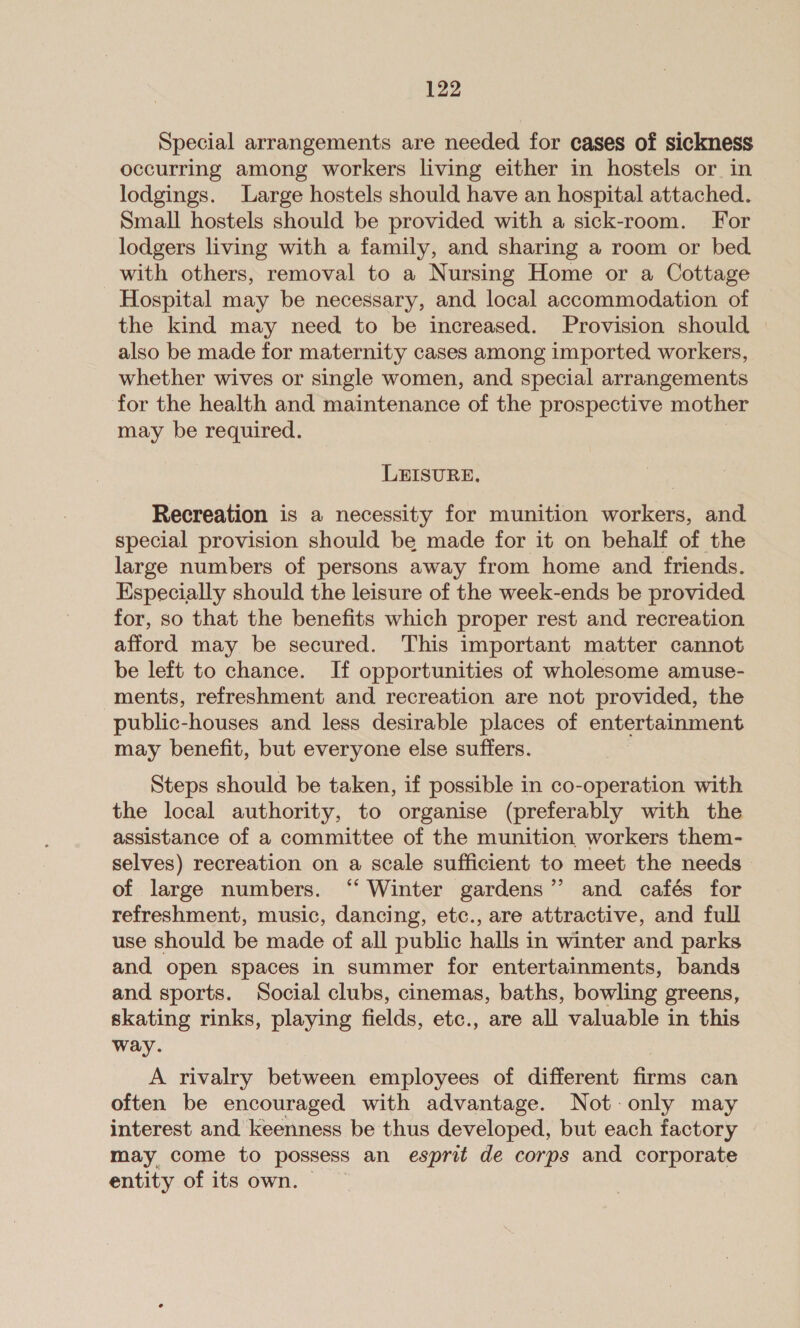 Special arrangements are needed for cases of sickness occurring among workers living either in hostels or in lodgings. Large hostels should have an hospital attached. Small hostels should be provided with a sick-room. For lodgers living with a family, and sharing a room or bed with others, removal to a Nursing Home or a Cottage Hospital may be necessary, and local accommodation of the kind may need to be increased. Provision should also be made for maternity cases among imported workers, whether wives or single women, and special arrangements for the health and maintenance of the prospective mother may be required. LEISURE. Recreation is a necessity for munition workers, and special provision should be made for it on behalf of the large numbers of persons away from home and friends. Especially should the leisure of the week-ends be provided for, so that the benefits which proper rest and recreation afford may be secured. This important matter cannot be left to chance. If opportunities of wholesome amuse- ments, refreshment and recreation are not provided, the public-houses and less desirable places of entertainment may benefit, but everyone else suffers. Steps should be taken, if possible in co-operation with the local authority, to organise (preferably with the assistance of a committee of the munition workers them- selves) recreation on a scale sufficient to meet the needs - of large numbers. “‘ Winter gardens” and cafés for refreshment, music, dancing, etc., are attractive, and full use should be made of all public halls in winter and parks and open spaces in summer for entertainments, bands and sports. Social clubs, cinemas, baths, bowling greens, skating rinks, playing fields, etc., are all valuable in this way. A rivalry between employees of different firms can often be encouraged with advantage. Not only may interest and keenness be thus developed, but each factory may come to possess an esprit de corps and corporate entity of its own.