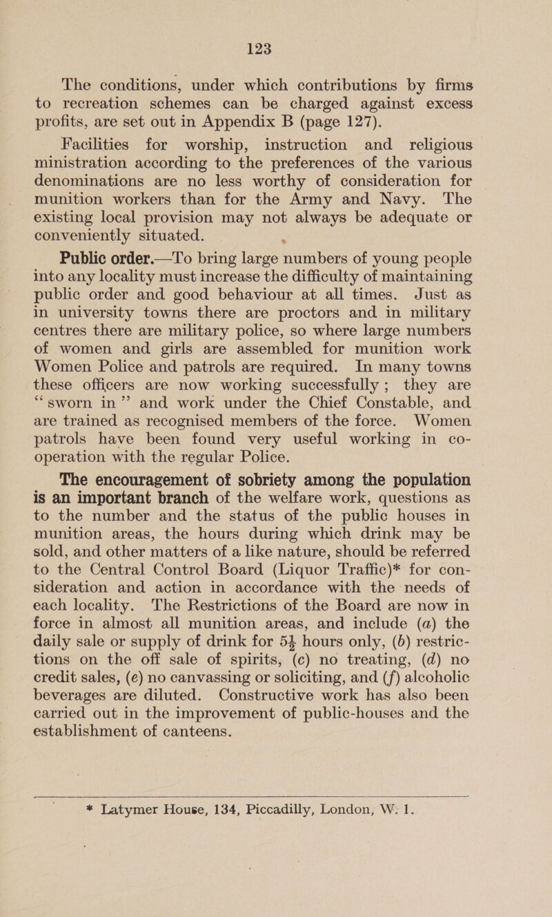 The conditions, under which contributions by firms to recreation schemes can be charged against excess profits, are set out in Appendix B (page 127). Facilities for worship, instruction and _ religious — ministration according to the preferences of the various denominations are no less worthy of consideration for munition workers than for the Army and Navy. The existing local provision may not always be adequate or conveniently situated. Public order.—To bring large numbers of young people into any locality must increase the difficulty of maintaining public order and good behaviour at all times. Just as In university towns there are proctors and in military centres there are military police, so where large numbers of women and girls are assembled for munition work Women Police and patrols are required. In many towns these officers are now working successfully ; they are *“sworn in’ and work under the Chief Constable, and are trained as recognised members of the force. Women patrols have been found very useful working in co- operation with the regular Police. The encouragement of sobriety among the population is an important branch of the welfare work, questions as to the number and the status of the public houses in munition areas, the hours during which drink may be sold, and other matters of a like nature, should be referred to the Central Control Board (Liquor Traffic)* for con- sideration and action in accordance with the needs of each locality. The Restrictions of the Board are now in force in almost all munition areas, and include (a) the daily sale or supply of drink for 52 hours only, (6) restric- tions on the off sale of spirits, (c) no treating, (d) no credit sales, (e) no canvassing or soliciting, and (f) alcoholic beverages are diluted. Constructive work has also been carried out in the improvement of public-houses and the establishment of canteens. — * Latymer House, 134, Piccadilly, London, W: 1.