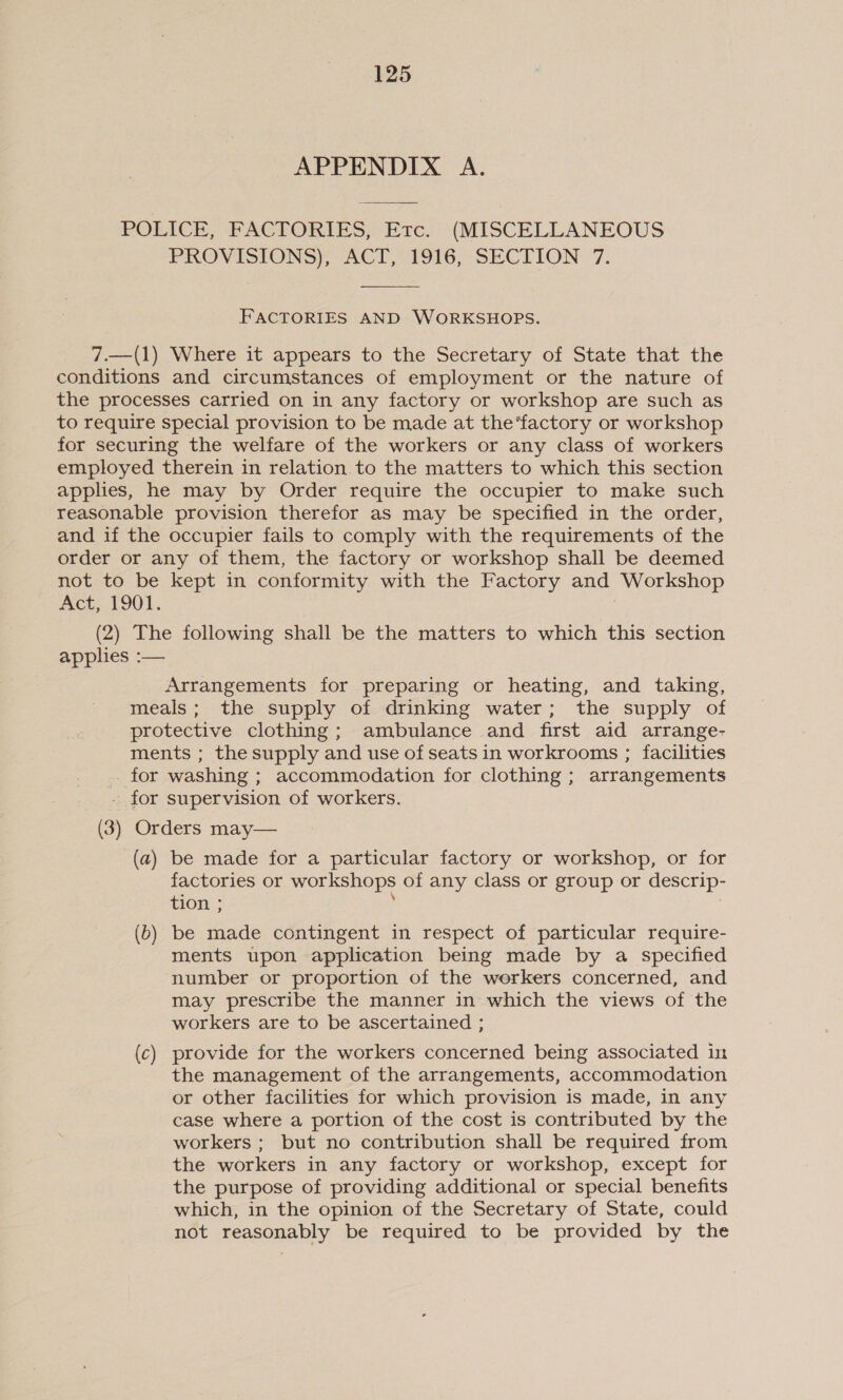 APPENDIX A. POLICE, FACTORIES, Erc. (MISCELLANEOUS PROVISIONS): “ACT, *4916,- SECTION °7.  FACTORIES AND WORKSHOPS. 7.—(1) Where it appears to the Secretary of State that the conditions and circumstances of employment or the nature of the processes carried on in any factory or workshop are such as to require special provision to be made at the’factory or workshop for securing the welfare of the workers or any class of workers employed therein in relation to the matters to which this section applies, he may by Order require the occupier to make such reasonable provision therefor as may be specified in the order, and if the occupier fails to comply with the requirements of the order or any of them, the factory or workshop shall be deemed not to be kept in conformity with the Factory and Workshop met, 101. (2) The following shall be the matters to which this section applies :— Arrangements for preparing or heating, and taking, meals; the supply of drinking water; the supply of protective clothing; ambulance and first aid arrange- ments ; the supply and use of seats in workrooms ; facilities - for washing ; accommodation for clothing ; arrangements - for supervision of workers. (3) Orders may— (a) be made for a particular factory or workshop, or for factories or workshops of any class or group or descrip- tion ; ; ; (b) be made contingent in respect of particular require- ments upon application being made by a specified number or proportion of the werkers concerned, and may prescribe the manner in which the views of the workers are to be ascertained ; (c) provide for the workers concerned being associated in the management of the arrangements, accommodation or other facilities for which provision is made, in any case where a portion of the cost is contributed by the workers ; but no contribution shall be required from the workers in any factory or workshop, except for the purpose of providing additional or special benefits which, in the opinion of the Secretary of State, could not reasonably be required to be provided by the