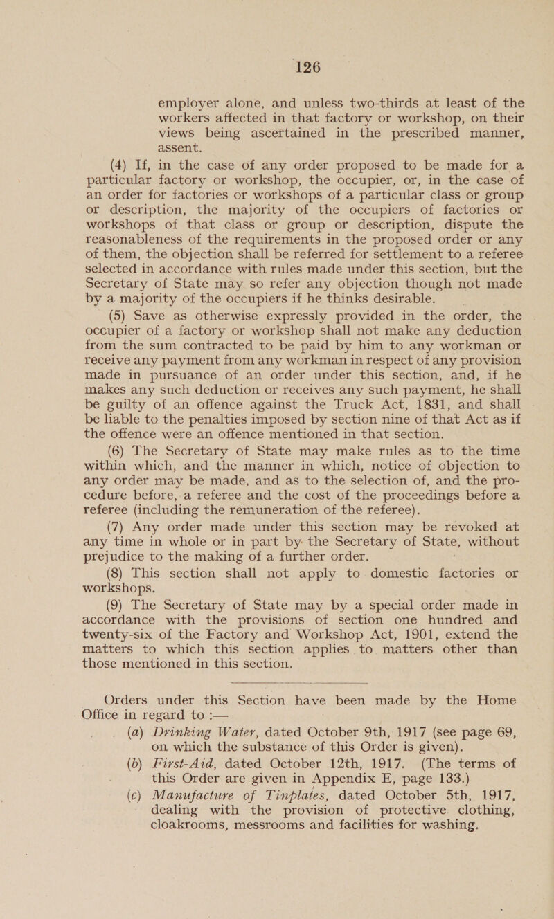 employer alone, and unless two-thirds at least of the workers affected in that factory or workshop, on their views being ascertained in the prescribed manner, assent. (4) If, in the case of any order proposed to be made for a particular factory or workshop, the occupier, or, in the case of an order for factories or workshops of a particular class or group or description, the majority of the occupiers of factories or workshops of that class or group or description, dispute the reasonableness of the requirements in the proposed order or any of them, the objection shall be referred for settlement to a referee selected in accordance with rules made under this section, but the Secretary of State may so refer any objection though not made by a majority of the occupiers if he thinks desirable. (5) Save as otherwise expressly provided in the order, the occupier of a factory or workshop shall not make any deduction from the sum contracted to be paid by him to any workman or receive any payment from any workman in respect of any provision made in pursuance of an order under this section, and, if he makes any such deduction or receives any such payment, he shall be guilty of an offence against the Truck Act, 1831, and shall be liable to the penalties imposed by section nine of that Act as if the offence were an offence mentioned in that section. (6) The Secretary of State may make rules as to the time within which, and the manner in which, notice of objection to any order may be made, and as to the selection of, and the pro- cedure before,.a referee and the cost of the proceedings before a referee (including the remuneration of the referee). (7) Any order made under this section may be revoked at any time in whole or in part by: the Secretary of Stake without prejudice to the making of a further order. (8) This section shall not apply to domestic factories or workshops. (9) The Secretary of State may by a special order ‘ade in accordance with the provisions of section one hundred and twenty-six of the Factory and Workshop Act, 1901, extend the matters to which this section applies to matters other than those mentioned in this section.  _ Orders. under. this Section Bove been made by the Home Office in regard to :— (a) Drinking Water, dated October 9th, 1917 (see page 69, on which the substance of this Order is given). (b) Furst-Aid, dated October 12th, 1917. (The terms of this Order are given in Appendix E, page 133.) (c) Manufacture of Tinplates, dated October 5th, 1917, dealing with the provision of protective clothing, cloakrooms, messrooms and facilities for washing.
