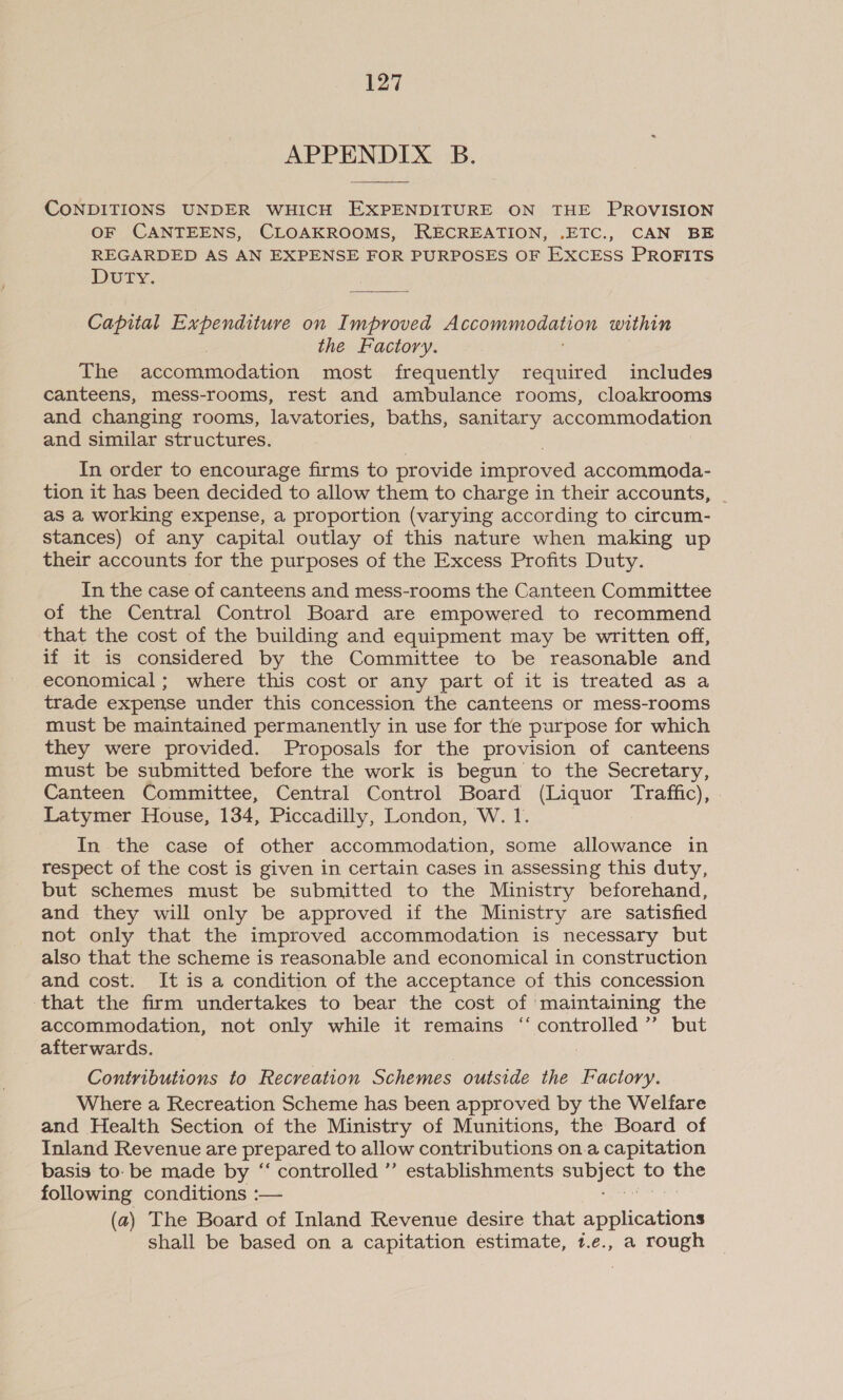 APPENDIX B. CONDITIONS UNDER WHICH EXPENDITURE ON THE PROVISION OF CANTEENS, CLOAKROOMS, RECREATION, .ETC., CAN BE REGARDED AS AN EXPENSE FOR PURPOSES OF EXCESS PROFITS DutTy. Capital Expenditure on Improved Accommodation within the Factory. The accommodation most frequently required includes canteens, mess-rooms, rest and ambulance rooms, cloakrooms and changing rooms, lavatories, baths, sanitary accommodation and similar structures. In order to encourage firms to provide improved accommoda- tion it has been decided to allow them to charge in their accounts, as a working expense, a proportion (varying according to circum- stances) of any capital outlay of this nature when making up their accounts for the purposes of the Excess Profits Duty. In the case of canteens and mess-rooms the Canteen Committee of the Central Control Board are empowered to recommend that the cost of the building and equipment may be written off, if it is considered by the Committee to be reasonable and economical ; where this cost or any part of it is treated as a trade expense under this concession the canteens or mess-rooms must be maintained permanently in use for the purpose for which they were provided. Proposals for the provision of canteens must be submitted before the work is begun to the Secretary, Canteen Committee, Central Control Board (Liquor Traffic), Latymer House, 134, Piccadilly, London, W. 1. In the case of other accommodation, some allowance in respect of the cost is given in certain cases in assessing this duty, but schemes must be submitted to the Ministry beforehand, and they will only be approved if the Ministry are satisfied not only that the improved accommodation is necessary but also that the scheme is reasonable and economical in construction and cost. It is a condition of the acceptance of this concession that the firm undertakes to bear the cost of maintaining the accommodation, not only while it remains “ controlled’”’ but afterwards. : Contributions to Recreation Schemes outside the Factory. Where a Recreation Scheme has been approved by the Welfare and Health Section of the Ministry of Munitions, the Board of Inland Revenue are prepared to allow contributions on.a capitation basis to. be made by “ controlled ”’ establishments ae fo — following conditions :— (a) The Board of Inland Revenue desire that applications shall be based on a capitation estimate, 1t.e., a rough