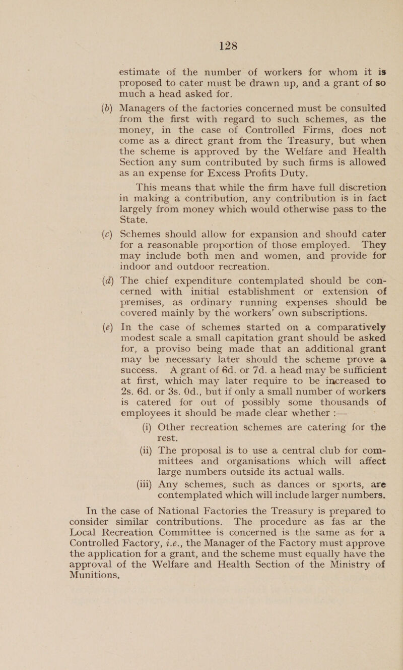 estimate of the number of workers for whom it is proposed to cater must be drawn up, and a tae of so much a head asked for. (b) Managers of the factories concerned must be consulted from the first with regard to such schemes, as the money, in the case of Controlled Firms, does not come aS a direct grant from the Treasury, but when the scheme is approved by the Welfare and Health Section any sum contributed by such firms is allowed as an expense for Excess Profits Duty. This means that while the firm have full discretion in making a contribution, any contribution is in fact largely from money which would otherwise pass to the State. (c) Schemes should allow for expansion and should cater for a reasonable proportion of those employed. They may include both men and women, and provide for indoor and outdoor recreation. (d) The chief expenditure contemplated should be con- cerned with initial establishment or extension of premises, as ordinary running expenses should be covered mainly by the workers’ own subscriptions. (¢) In the case of schemes started on a comparatively modest scale a small capitation grant should be asked for, a proviso being made that an additional grant may be necessary later should the scheme prove a success. A grant of 6d. or 7d. a head may be sufficient at first, which may later require to be increased to 2s. 6d. or 3s. Od., but if only a small number of workers is catered for out of possibly some thousands of employees it should be made clear whether :— (i) Other recreation schemes are catering for the rest. (11) The proposal is to use a central club for com- mittees and organisations which will affect large numbers outside its actual walls. (iii) Any schemes, such as dances or sports, are contemplated which will include larger numbers. In the case of National Factories the Treasury is prepared to consider similar contributions. The procedure as fas ar the Local Recreation Committee is concerned is the same as for a Controlled Factory, 7.e., the Manager of the Factory must approve the application for a grant, and the scheme must equally have the approval of the Welfare and Health Section of the Ministry of Munitions,