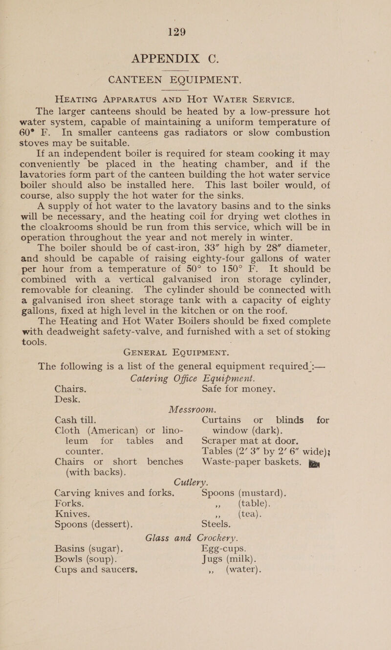 APPENDIX C. CANTEEN EQUIPMENT.  HEATING APPARATUS AND HoT WATER SERVICE. The larger canteens should be heated by a low-pressure hot water system, capable of maintaining a uniform temperature of 60° F. In smaller canteens gas radiators or slow combustion stoves may be suitable. If an independent boiler is required for steam cooking it may conveniently be placed in the heating chamber, and if the lavatories form part of the canteen building the hot water service boiler should also be installed here. This last boiler would, of course, also supply the hot water for the sinks. A supply of hot water to the lavatory basins and to the sinks will be necessary, and the heating coil for drying wet clothes in the cloakrooms should be run from this service, which will be in operation throughout the year and not merely in winter. The boiler should be of cast-iron, 33” high by 28” diameter, and should be capable of raising eighty-four gallons of water per hour from a temperature of 50° to 150° F. It should be combined with a vertical galvanised iron storage cylinder, removable for cleaning. The cylinder should be connected with a galvanised iron sheet storage tank with a capacity of eighty gallons, fixed at high level in the kitchen or on the roof. The Heating and Hot Water Boilers should be fixed complete with deadweight safety-valve, and furnished with a set of stoking tools. : GENERAL EQUIPMENT. The following is a list of the general equipment required :— Catering Office Equipment. Chairs. Safe for money. Desk. Messvoom. Cash till. Curtains or blinds for Cloth (American) or lino- window (dark). leum for tables and Scraper mat at door. counter. Tables (2’ 3” by 2’ 6” wide); Chairs or short benches Waste-paper baskets. fg (with backs). Cutlery. Carving knives and forks. Spoons (mustard). Forks. 4 (table). Knives. 7% (tea). Spoons (dessert). Steels. Glass and Crockery. Basins (sugar). Egg-cups. Bowls (soup). Jugs (milk). Cups and saucers. », (water).