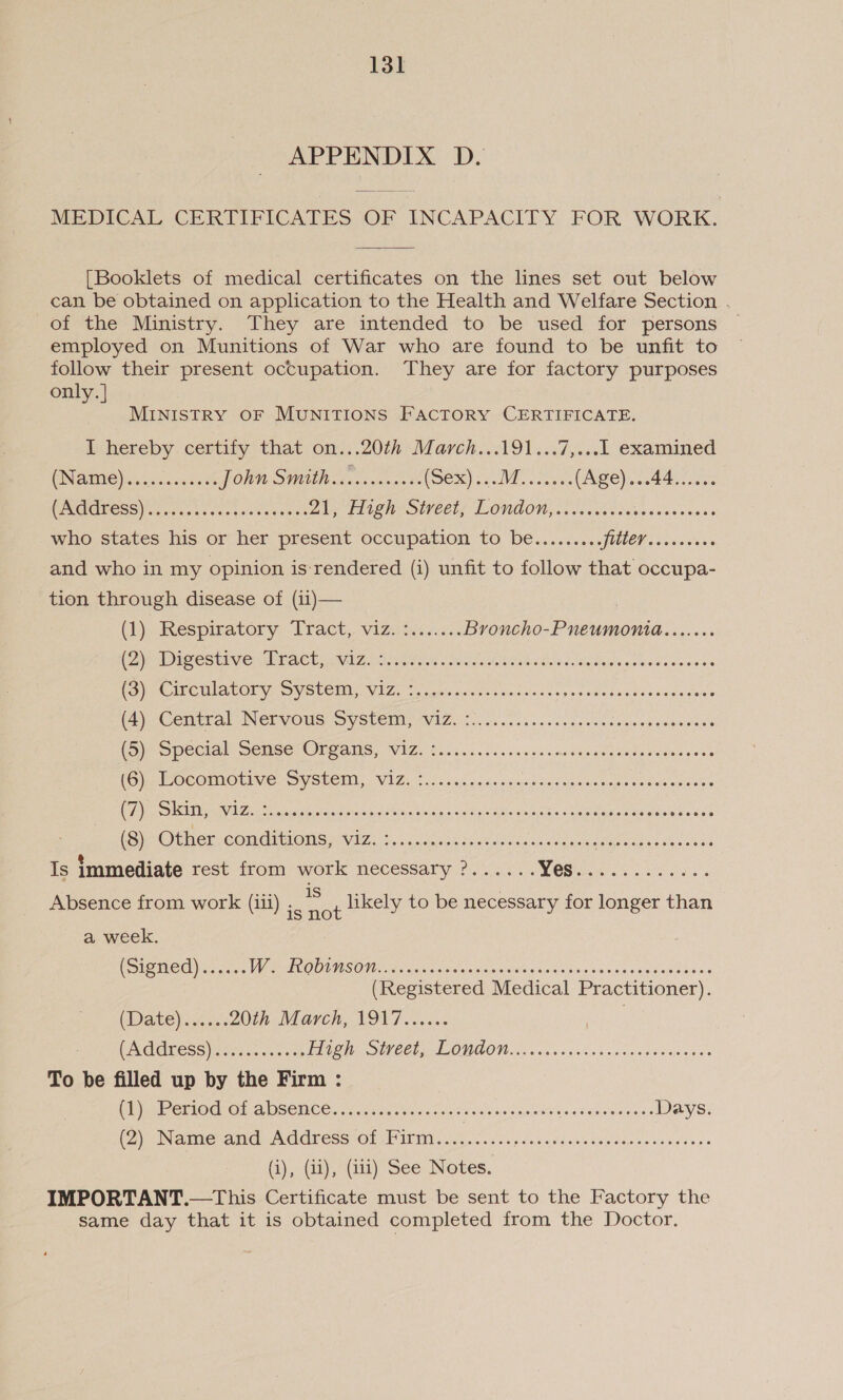 APPENDIX D. MEDICAL CERTIFICATES OF INCAPACITY FOR WORK. [Booklets of medical certificates on the lines set out below can be obtained on application to the Health and Welfare Section . of the Ministry. They are intended to be used for persons employed on Munitions of War who are found to be unfit to follow their present occupation. They are for factory purposes only. | MINISTRY OF MUNITIONS FACTORY CERTIFICATE. Il hereby. certify that on...20th March...191...7,...l examined CNAME) cis sence POWN SHAE véa ce eens be (Ses0) VE oan (Age)...44...... PCIUGSS) chee ceseces gestaweent By PLAT OCC! LONDON ce ee dgeeiess vanes who states his or her present occupation to be......... 7 ee and who in my opinion is-rendered (i) unfit to follow that occupa- tion through disease of (ii)— () Respiratory: Tract, vizdnt is. Broncho-Pneumonia....... PERS CS HIV CREE EME DN ZA Mee Cat <a vilainis bocbatiata dite Moles oistieitle vine 6.0 Wee WISEOL Ys OV SUCEI VIZ, crete eo sacdans spe ssike tus hiesndeaens eC eter al INCE OMS OV SUCIN AVAZ. tr oe se ace sess esta sutnnh cannons NP Spe Cal SENS, OTA IIS VILE 8 oases ss og otelsnn Heese gales seats goa ple OC ORIOLE SV SECT, (VIZ id < so.c nade ccusdcet urea naboes eos saceise Ve TD Vb ea tat atiotore alstinis holdp so ue gnwoonieise's «sa tiptoeeme seam sense OEMGE COMER MONS MVIT LS, sine a ineatl esac ceatern Opes tae. bes Absence from work (iii) a ee t likely to be necessary for longer than a week. (Signed)... VGC OURS OW Prasat es vaste coletss cslds sun anusset sa ee diners (Registered Medical Practitioner). (Datey..ci. 20th March, 1917...... . ER GQEECSS) Seis heres see TAT OU SOLE CE LONDON icra ocitis ence sao neinision To be filled up by the Firm : Mie CTIOCO, AISCIICE 002 cas oye ne aves tcaviciecnemtee sn teeisiocaese Days. Dyn INR ARAVA GPESS OEMs idence suis oVdenindes iio venctic'cees (1), (it); (at) See Notes. IMPORTANT.—This Certificate must be sent to the Factory the same day that it is obtained completed from the Doctor.