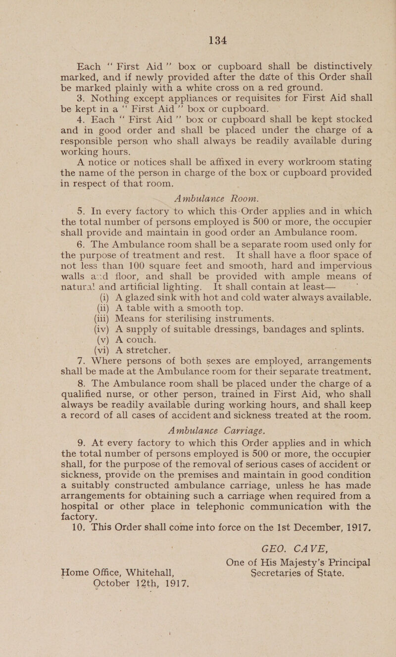 Each ‘ First Aid’’ box or cupboard shall be distinctively marked, and if newly provided after the date of this Order shall be marked plainly with a white cross on a red ground. 3. Nothing except appliances or requisites for First Aid shall be kept in a “ First Aid ’’ box or cupboard. 4. Each “ First Aid ’’ box or cupboard shall be kept stocked and in good order and shall be placed under the charge of a responsible person who shall always be readily available during working hours. | A notice or notices shall be affixed in every workroom stating the name of the person in charge of the box or cupboard provided in respect of that room. | Ambulance Room. _5. In every factory to which this Order applies and in which the total number of persons employed is 500 or more, the occupier shall provide and maintain in good order an Ambulance room. 6. The Ambulance room shall be a separate room used only for the purpose of treatment and rest. It shall have a floor space of not less than 100 square feet and smooth, hard and impervious walls ad floor, and shall be provided with ample means of natura! and artificial lighting. It shall contain at least— (i) A glazed sink with hot and cold water always available. (ii) A table with a smooth top. (iii) Means for sterilising instruments. (iv) A supply of suitable dressings, bandages and splints. (v) A couch. (vi) A stretcher. 7. Where persons of both sexes are employed, arrangements shall be made at the Ambulance room for their separate treatment. 8. The Ambulance room shall be placed under the charge of a qualified nurse, or other person, trained in First Aid, who shall always be readily available during working hours, and shall keep a record of all cases of accident and sickness treated at the room. Ambulance Carriage. 9. At every factory to which this Order applies and in which the total number of persons employed is 500 or more, the occupier shall, for the purpose of the removal of serious cases of accident or sickness, provide on the premises and maintain in good condition a suitably constructed ambulance carriage, unless he has made arrangements for obtaining such a carriage when required from a hospital or other place in telephonic communication with the factory. 10. This Order shall come into force on the Ist December, 1917. GEO. CAVE, One of His Majesty’s Principal Home Office, Whitehall, Secretaries of State, October 12th, 1917.