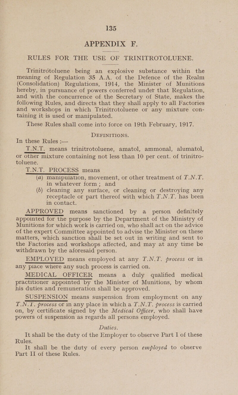 APPENDIX F. RULES FOR THE USE OF TRINITROTOLUENE.  Trinitrotoluene being an explosive substance within the meaning of Regulation 35 A.A. of the Defence of the Realm (Consolidation) Regulations, 1914, the Minister of Munitions _ hereby, in pursuance of powers conferred under that Regulation, and with the concurrence of the Secretary of State, makes the following Rules, and directs that they shall apply to all Factories and workshops in which Trinitrotoluene or any mixture con- taining it is used or manipulated. These Rules shall come into force on 19th February, 1917. ' DEFINITIONS. In these Rules :— ae : T.N.T. means trinitrotoluene, amatol, ammonal, alumatol, or other mixture containing not less than 10 per cent. of trinitro- toluene. “T.N.T. PROCESS means (4) manipulation, movement, or ne treatment of T.N.T. in whatever form; and (0) cleaning any surface, or cleaning or destroying any receptacle or part thereof with which T.N.7. has been in contact. APPROVED means sanctioned by a person definitely appointed for the purpose by the Department of the Ministry of Munitions for which work is carried on, who shall act on the advice of the expert Committee appointed to advise the Minister on these matters, which sanction shall be set out in writing and sent to the Factories and workshops affected, and may at any time be withdrawn by the aforesaid person. EMPLOYED means employed at any 7T.N.T. process or in any place where any such process is carried on. MEDICAL OFFICER means a duly qualified medical ‘practitioner appointed by the Minister of Munitions, by whom his duties and remuneration shall be approved. SUSPENSION means suspension from employment on any I.N.L. process or in any place in which a T.N.T. process is carried on, by certificate signed by the Medical Officer, who shall have powers of suspension as regards all persons employed. Duties. It shall be the duty of the Employer to observe Part I of these Rules. It shall be the duty of every person employed to observe Part Il of these Rules.