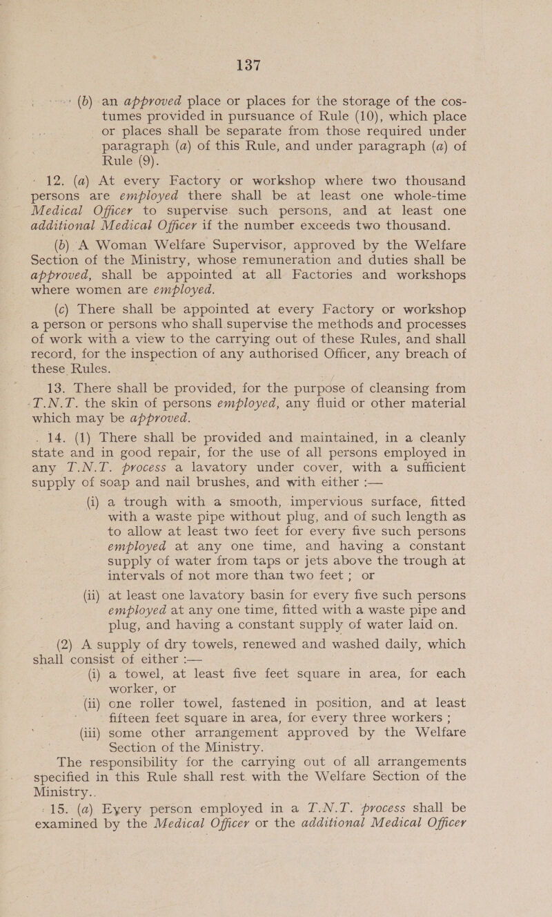 ' (b) an approved place or places for the storage of the cos- tumes provided in pursuance of Rule (10), which place or places shall be separate from those required under paragraph (a) of this Rule, and under paragraph (a) of Rule (9). 12. (a) At every Factory or workshop where two thousand persons are employed there shall be at least one whole-time Medical Officer to supervise. such persons, and at least one additional Medical Officer if the number exceeds two thousand. (6) A Woman Welfare Supervisor, approved by the Welfare Section of the Ministry, whose remuneration and duties shall be approved, shall be appointed at all Factories and workshops where women are employed. (c) There shall be appointed at every Factory or workshop a person or persons who shall supervise the methods and processes of work with a view to the carrying out of these Rules, and shall record, for the inspection of any authorised Officer, any breach of these Rules. 13. There shall be provided, for the purpose of cleansing from -T.N.T. the skin of persons employed, any fluid or other material which may be approved. . 14. (1) There shall be provided and maintained, in a cleanly state and in good repair, for the use of all persons employed in any I.N.T. process a lavatory under cover, with a sufficient supply of soap and nail brushes, and with either :— (i) a trough with a smooth, impervious surface, fitted - with a waste pipe without plug, and of such length as to allow at least two feet for every five such persons employed at any one time, and having a constant supply of water from taps or jets above the trough at intervals of not more than two feet; or (ii) at least one lavatory basin for every five such persons employed at any one time, fitted with a waste pipe and plug, and having a constant supply of water laid on. (2) A supply of dry towels, renewed and washed daily, which shall consist of either :— (i) a towel, at least five feet square in area, for each worker, or (ii) one roller towel, fastened in position, and at least fifteen feet square in area, for every three workers ; (iii) some other arrangement approved by the Welfare Section of the Ministry. The responsibility for the carrying out of all arrangements specified in this Rule shall rest. with the Welfare Section of the Ministry.. : 15. (a) Eyery person employed in a T.N.T. process shall be examined by the Medical Officer or the additional Medical Officer