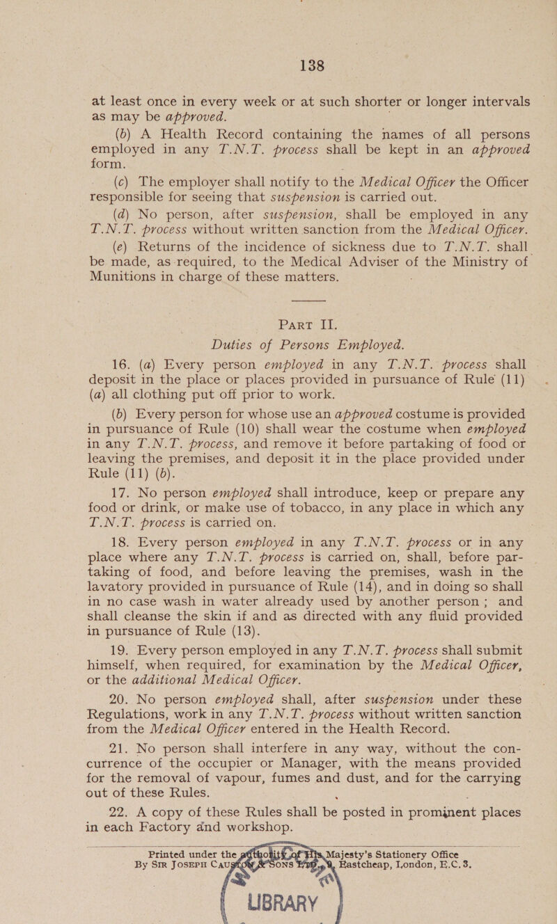 _at least once in every week or at such shorter or longer intervals as may be approved. (b) A Health Record containing the names of all persons employed in any T.N.T. process shall be kept in an approved form. (c) The employer shall notify to the Medical Officer the Officer responsible for seeing that suspension is carried out. (d) No person, after suspension, shall be employed in any I.N.T. process without written sanction from the Medical Officer. (e) Returns of the incidence of sickness due to T.N.T. shall be made, as required, to the Medical Adviser of the Ministry of Munitions in charge of these matters. . Part i, Duties of Persons Employed. 16. (a) Every person employed in any T.N.T. process shall deposit in the place or places provided in pursuance of Rule (11) (a) all clothing put off prior to work. (b) Every person for whose use an approved costume is provided in pursuance of Rule (10) shall wear the costume when employed in any T.N.T. process, and remove it before partaking of food or leaving the premises, and deposit it in the aa provided under Rule (11) (0). 17. No person employed shall introduce, keep or prepare any food or drink, or make use of tobacco, in any place in which any T.N.T. process is carried on. | 18. Every person employed in any T.N.T. process or in any place where any 7T.N.T. process is carried on, shall, before par- taking of food, and before leaving the premises, wash in the lavatory provided in pursuance of Rule (14), and in doing so shall in no case wash in water already used by another person; and shall cleanse the skin if and as directed with any fluid provided in pursuance of Rule (13). 19. Every person employed in any T.N.T. process shall submit himself, when required, for examination by the Medical Officer, or the additional Medical Officer. 20. No person employed shall, after suspension under these | Regulations, work in any T.N.T. process without written sanction from the Medical Officer entered in the Health Record. 21. No person shall interfere in any way, without the con- currence of the occupier or Manager, with the means provided for the removal of vapour, fumes and dust, and for the carrying out of these Rules. : 22. A copy of these Rules shall be posted in proneak places in each Factory dnd workshop. fic Ay Majesty's Stationery Office Printed under the ONS 9, EHastcheap, London, E.C.3. By Str JOSEPH Caug cs