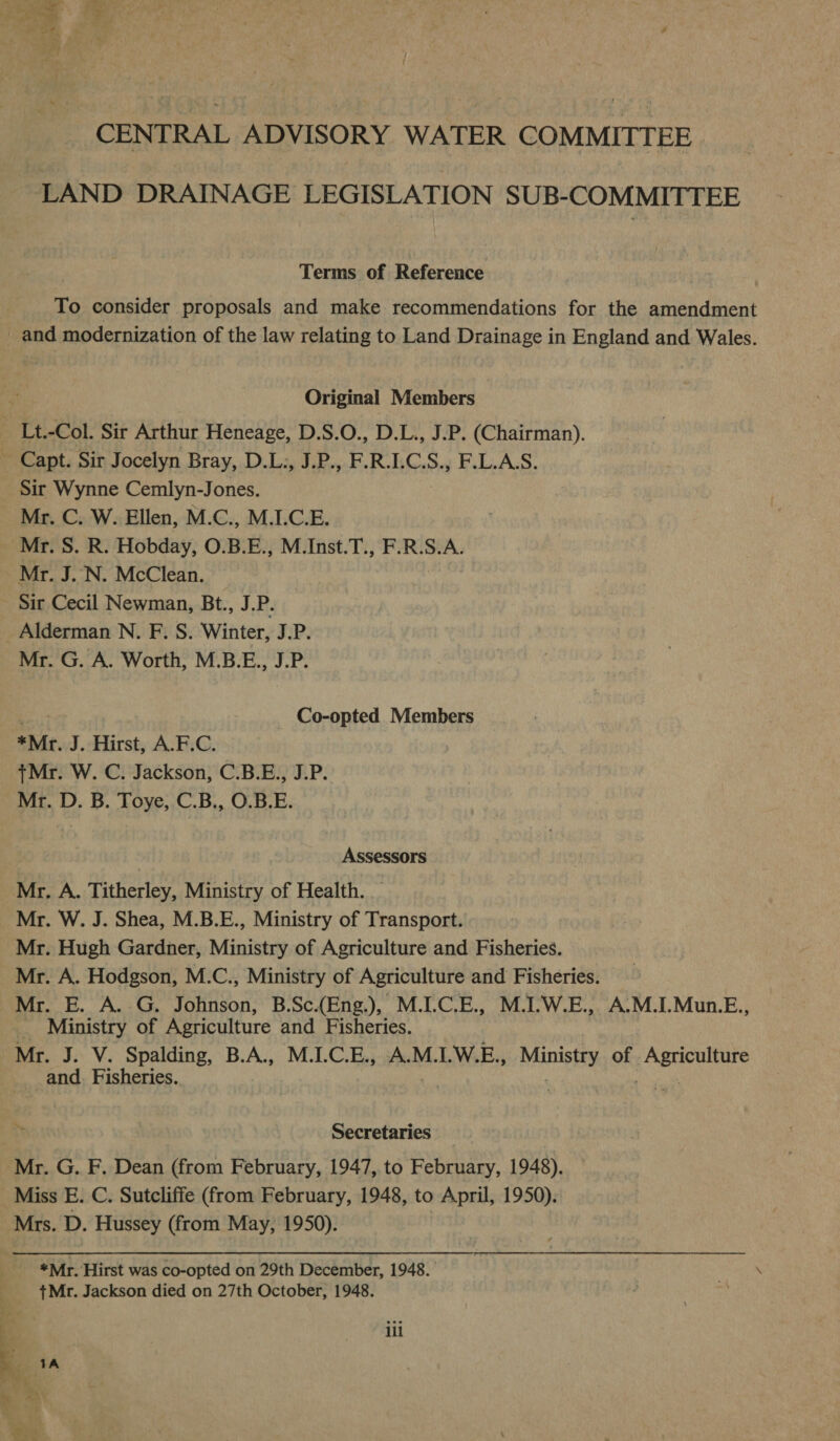 CENTRAL ADVISORY WATER COMMITTEE LAND DRAINAGE LEGISLATION SUB-COMMITTEE Terms of Reference To consider proposals and make recommendations for the amendment and modernization of the law relating to Land Drainage in England and Wales. Original Members Lt.-Col. Sir Arthur Heneage, D.S.O., D.L., J.P. (Chairman). Capt. Sir Jocelyn Bray, D.L:, J.P., FRLCS., F.L.A.S. Sir Wynne Cemlyn-J ones. Mr. C. W. Ellen, M.C., M.I.C.E. Mr. S. R. Hobday, O.B.E., M.Inst.T., F.R.S.A. Mr. J. N. McClean. Sir Cecil Newman, Bt., J.P. Alderman N. F. S. Winter, J.P. Mr. G. A. Worth, M.B.E., J.P. Co-opted Members *Mr. J. Hirst, A.F.C. +Mr. W. C. Jackson, C.B.E., J.P. Mr. D. B. Toye, C.B., O.B.E. Assessors Mr. A. Titherley, Ministry of Health. Mr. W. J. Shea, M.B.E., Ministry of Transport. Mr. Hugh Gardner, Ministry of Agriculture and Fisheries. Mr. A. Hodgson, M.C., Ministry of Agriculture and Fisheries. Mr. E. A. G. Johnson, B.Sc.(Eng.), M.I.C.E., M.I.W.E., A.M.I.Mun.E., __ Ministry of Agriculture and Fisheries. Mr. J. V. Spalding, B.A., M.LC.E., A.M.LW.E., Mining of Moots and. Fisheries. | | . Y Secretaries | Mr. G. F. Dean (from February, 1947, to February, 1948). Miss E. C. Sutcliffe (from February, 1948, to April, 1950). Mrs. D. Hussey (from May, 1950). | *Mr. Hirst was co-opted on 29th December, 1948. +Mr. Jackson died on 27th October, 1948. g ili ce 4 1A 7 ih e i) wr: iM
