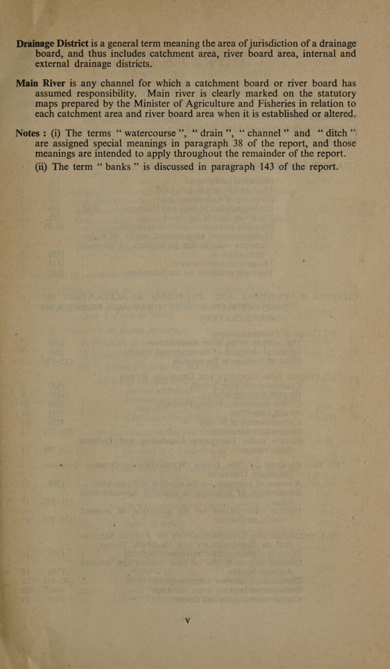 Drainage District is a general term meaning the area of jurisdiction of a drainage _ board, and thus includes catchment area, river board area, internal and external drainage districts. Main River is any channel for which a catchment board or river board has assumed responsibility. Main river is clearly marked on the statutory maps prepared by the Minister of Agriculture and Fisheries in relation to each catchment area and river board area when it is established or altered. are assigned special meanings in paragraph 38 of the report, and those meanings are intended to apply throughout the remainder of the report. (ii) The term “ banks” is discussed in paragraph 143 of the report.
