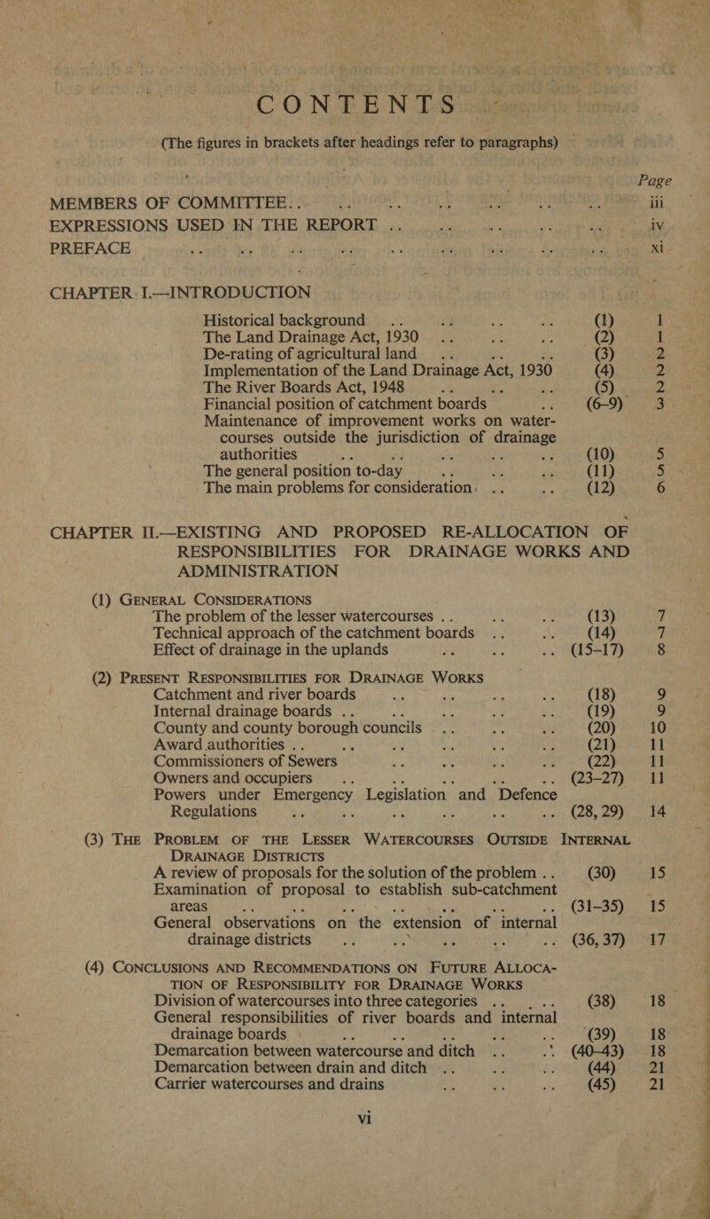 CON TE N TSucke (The figures in brackets after headings refer to paragraphs) — i . : Page MEMBERS OF COMMITTEE... e, ODOR UR ee Fe 4g. sft 4 ill EXPRESSIONS USED IN THE REPORT .. 2 ae y Oe eee PREFACE _ ie ey ie ay i ens ‘2 £. ny xi CHAPTER. I.—INTRODUCTION Historical background .. ‘4 Gh ts (1) 1 The Land Drainage Act, 1930... En Hye ~Q) 1 De-rating of agricultural land... (3) 2 Implementation of the Land Drainage Act, 1930 (4) 2 The River Boards Act, 1948 : , yriaheee Financial position of catchment boards - : (6-9) 3 Maintenance of improvement works on water- courses outside the jurisdiction of drainage authorities , on in eH (10) 5 The general position to- day , SG ar (11) 5 The main problems for consideration, . : i (12) 6 CHAPTER II.—EXISTING AND PROPOSED RE-ALLOCATION OF RESPONSIBILITIES FOR DRAINAGE WORKS AND ADMINISTRATION (1) GENERAL CONSIDERATIONS The problem of the lesser watercourses .. mi Be (13) 7 Technical approach of the catchment boards ae 7 Effect of drainage in the uplands 2 H .. (15-17) 8 (2) PRESENT RESPONSIBILITIES FOR DRAINAGE WORKS Catchment and river boards ‘es he 2 ba (18) 9 Internal drainage boards .. co ae ut (19) 9 County and county borough councils yea igs My (20) 10 Award authorities . s ae us 7 oi (21) 11 - Commissioners of Sewers &gt; hs oN a (22) 11 Owners and occupiers... ~. 23-29) 0 Powers under seis) hak Legislation “and “Defence Regulations KG ft mf fips mre 2 Ser) hinsies (| (3) THE PROBLEM OF THE LESSER WATERCOURSES OUTSIDE INTERNAL DRAINAGE DISTRICTS A review of proposals for the solution of the problem .. (30) 15 Examination of proposal to establish sub-catchment areas ‘ .. (31-35) 15 General observations on ‘the extension of internal drainage districts ny et a ats oy @63RG Sz (4) CONCLUSIONS AND RECOMMENDATIONS ON FUTURE poet TION OF RESPONSIBILITY FOR DRAINAGE WORKS Division of watercourses into three categories .. (38) 18 General responsibilities of river boards and internal drainage boards | : 83 te eae 18 Demarcation between watercourse and ditch .. .. (40-43) 18 Demarcation between drain and ditch .. “3 £3 (44) oA Carrier watercourses and drains a oy a (45) pa be