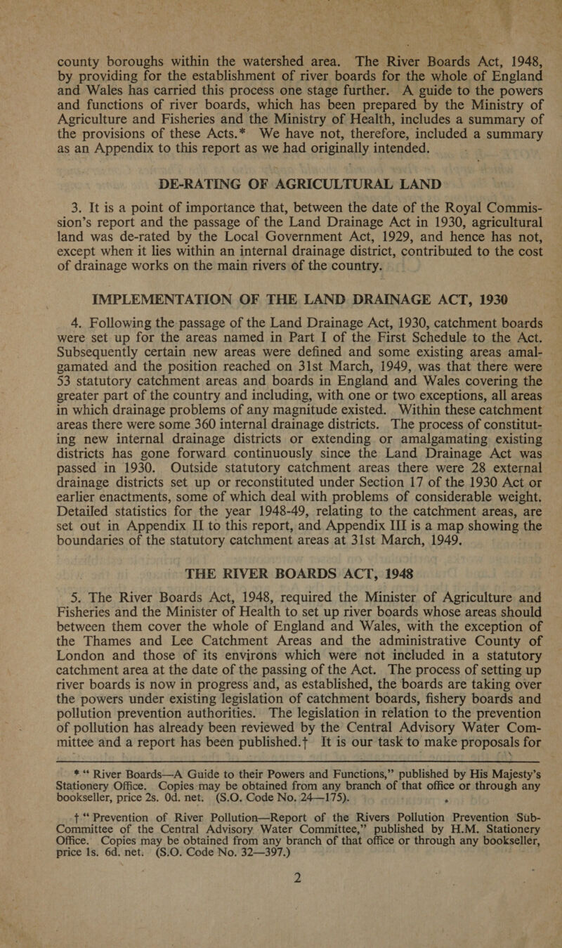 county boroughs within the watershed area. The River Boards Act, 1948, by providing for the establishment of river boards for the whole of England and Wales has carried this process one stage further. A guide to the powers and functions of river boards, which has been prepared by the Ministry of Agriculture and Fisheries and the Ministry of Health, includes a summary of the provisions of these Acts.* We have not, therefore, included a summary as an Appendix to this report as we had originally intended. . DE-RATING OF AGRICULTURAL LAND 3. It is a point of importance that, between the date of the Royal Commis- sion’s report and the passage of the Land Drainage Act in 1930, agricultural land was de-rated by the Local Government Act, 1929, and hence has not, except when it lies within an internal drainage district, contributed to the cost of drainage works on the main rivers of the country. IMPLEMENTATION OF THE LAND DRAINAGE ACT, 1930 4. Following the passage of the Land Drainage Act, 1930, catchment boards were set up for the areas named in Part I of the First Schedule to the Act. Subsequently certain new areas were defined and some existing areas amal- gamated and the position reached on 3lst March, 1949, was that there were 53 statutory catchment areas and boards in England and Wales covering the greater part of the country and including, with one or two exceptions, all areas areas there were some 360 internal drainage districts. The process of constitut- ing new internal drainage districts or extending or amalgamating existing districts has gone forward continuously since the Land Drainage Act was passed in 1930. Outside statutory catchment areas there were 28 external drainage districts set up or reconstituted under Section 17 of the 1930 Act or earlier enactments, some of which deal with problems of considerable weight. Detailed statistics for the year 1948-49, relating to the catchment areas, are set out in Appendix II to this report, and Appendix II is a map showing the boundaries of the statutory catchment areas at 31st March, 1949. THE RIVER BOARDS ACT, 1948 5. The River Boards Act, 1948, required the Minister of Agriculture and Fisheries and the Minister of Health to set up river boards whose areas should between them cover the whole of England and Wales, with the exception of the Thames and Lee Catchment Areas and the administrative County of London and those of its environs which were not included in a statutory catchment area at the date of the passing of the Act. The process of setting up river boards is now in progress and, as established, the boards are taking over the powers under existing legislation of catchment boards, fishery boards and pollution prevention authorities. The legislation in relation to the prevention of pollution has already been reviewed by the Central Advisory Water Com- mittee and a report has been published.+ It is our task to make proposals for  * “* River Boards—A Guide to their Powers and Functions,’”’ published by His Majesty’s Stationery Office. Copies:may be obtained from any branch ‘of that office or through any bookseller, price 2s. Od. net. (S.O. Code No.:24—175). . -{ “Prevention of River Pollution—Report of the Rivers Pollution Prevention Sub- Committee of the Central Advisory Water Committee,” published by H.M. Stationery Office. Copies may be obtained from any branch of that office or through any bookseller, price ls. 6d. net: (S.O. Code No. 32—397.)