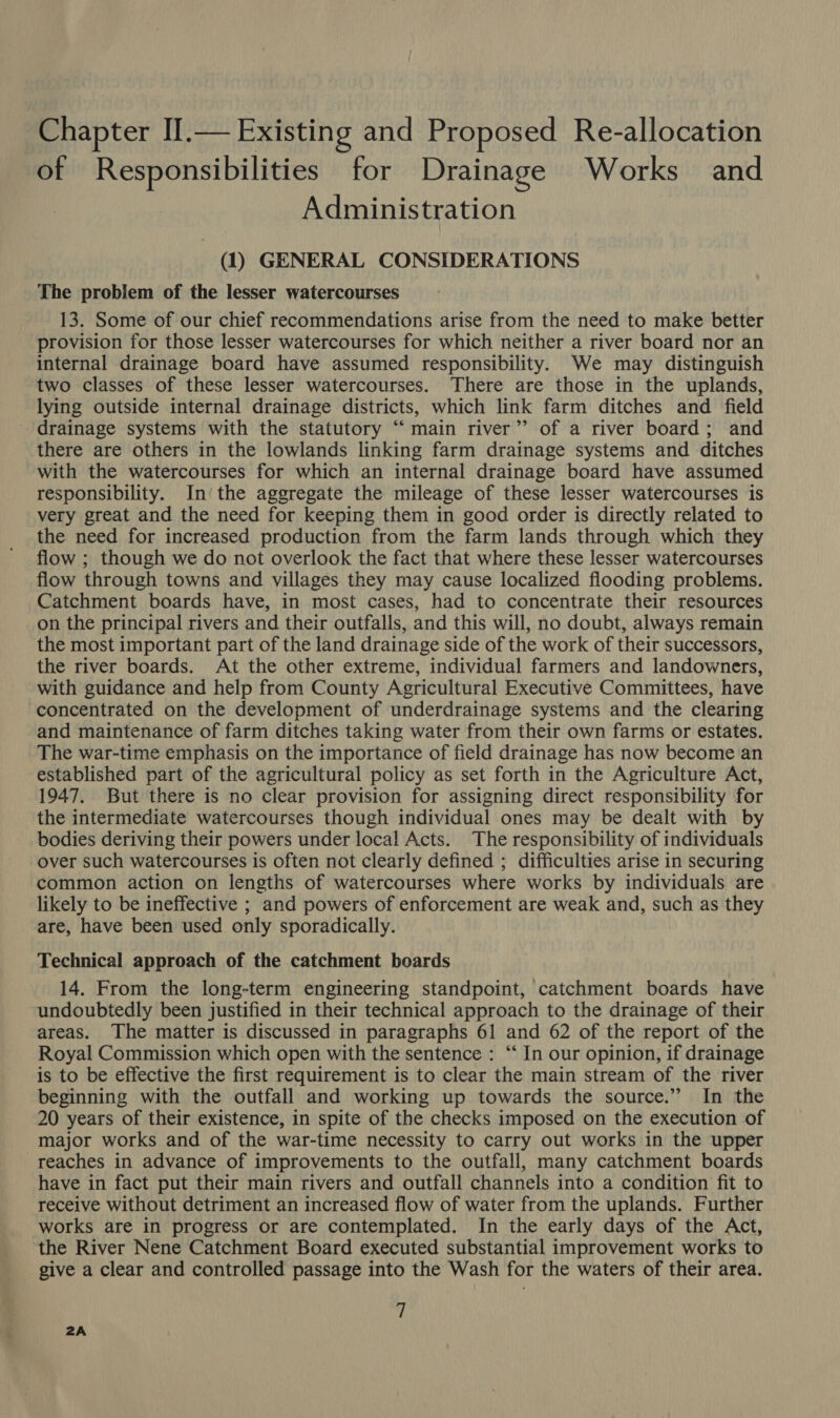 Chapter IIl.— Existing and Proposed Re-allocation of Responsibilities for Drainage Works and Administration (1) GENERAL CONSIDERATIONS The problem of the lesser watercourses 13. Some of our chief recommendations arise from the need to make better provision for those lesser watercourses for which neither a river board nor an internal drainage board have assumed responsibility. We may distinguish two classes of these lesser watercourses. There are those in the uplands, lying outside internal drainage districts, which link farm ditches and field drainage systems with the statutory “ main river’’ of a river board; and there are others in the lowlands linking farm drainage systems and ditches with the watercourses for which an internal drainage board have assumed responsibility. In‘the aggregate the mileage of these lesser watercourses is very great and the need for keeping them in good order is directly related to the need for increased production from the farm lands through which they flow ; though we do not overlook the fact that where these lesser watercourses flow through towns and villages they may cause localized flooding problems. Catchment boards have, in most cases, had to concentrate their resources on the principal rivers and their outfalls, and this will, no doubt, always remain the most important part of the land drainage side of the work of their successors, the river boards. At the other extreme, individual farmers and landowners, with guidance and help from County Agricultural Executive Committees, have concentrated on the development of underdrainage systems and the clearing and maintenance of farm ditches taking water from their own farms or estates. The war-time emphasis on the importance of field drainage has now become an established part of the agricultural policy as set forth in the Agriculture Act, 1947. But there is no clear provision for assigning direct responsibility for the intermediate watercourses though individual ones may be dealt with by bodies deriving their powers under local Acts. The responsibility of individuals over such watercourses is often not clearly defined ; difficulties arise in securing common action on lengths of watercourses where works by individuals are likely to be ineffective ; and powers of enforcement are weak and, such as they are, have been used only sporadically. Technical approach of the catchment boards 14. From the long-term engineering standpoint, catchment boards have undoubtedly been justified in their technical approach to the drainage of their areas. The matter is discussed in paragraphs 61 and 62 of the report of the Royal Commission which open with the sentence : “‘ In our opinion, if drainage is to be effective the first requirement is to clear the main stream of the river beginning with the outfall and working up towards the source.” In the 20 years of their existence, in spite of the checks imposed on the execution of major works and of the war-time necessity to carry out works in the upper reaches in advance of improvements to the outfall, many catchment boards have in fact put their main rivers and outfall channels into a condition fit to receive without detriment an increased flow of water from the uplands. Further works are in progress or are contemplated. In the early days of the Act, the River Nene Catchment Board executed substantial improvement works to give a clear and controlled passage into the Wash for the waters of their area. 7 2A