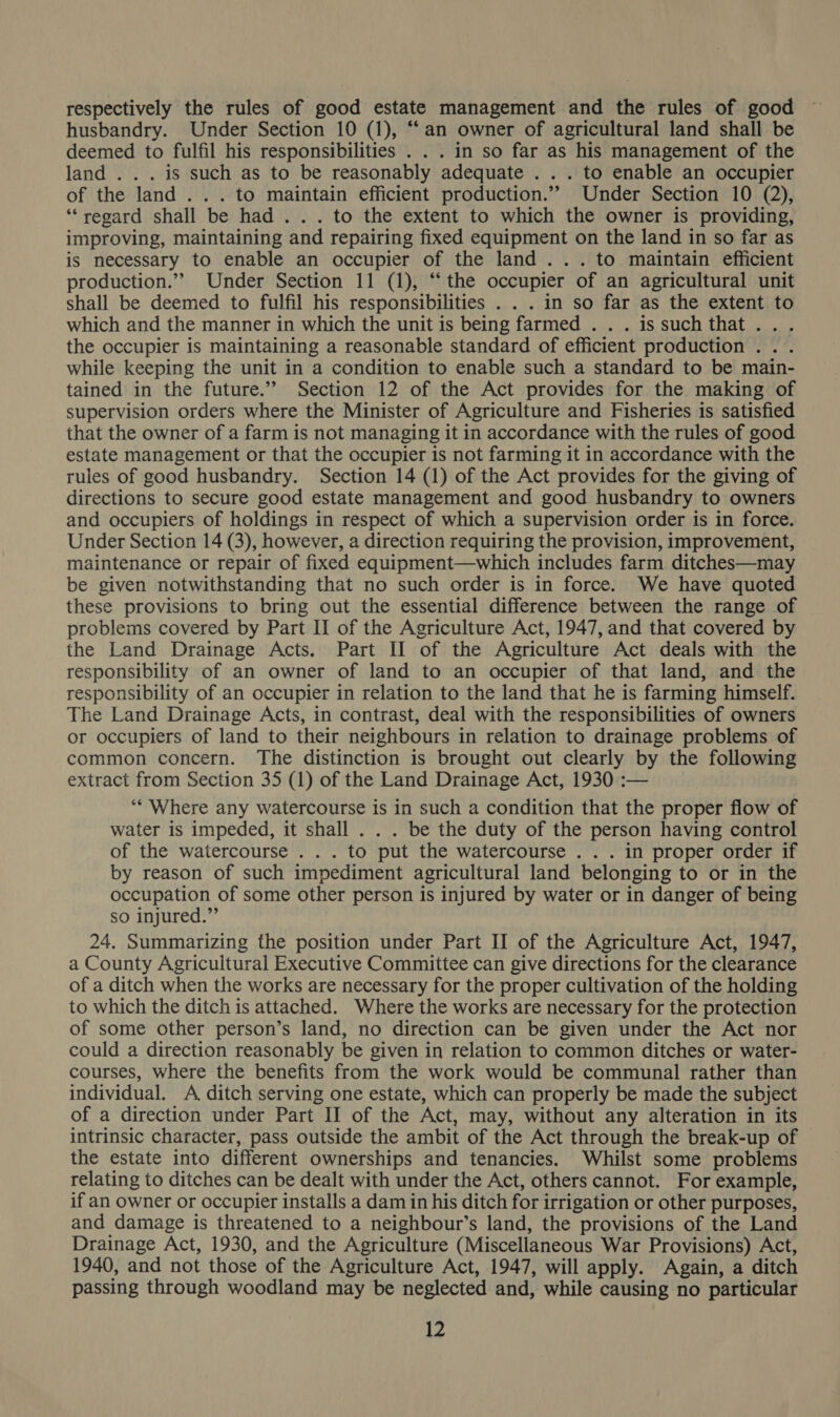 respectively the rules of good estate management and the rules of good husbandry. Under Section 10 (1), “‘an owner of agricultural land shall be deemed to fulfil his responsibilities . . . in so far as his management of the land . . . is such as to be reasonably adequate . . . to enable an occupier of the land ... to maintain efficient production.” Under Section 10 (2), ‘regard shall be had... to the extent to which the owner is providing, improving, maintaining and repairing fixed equipment on the land in so far as is necessary to enable an occupier of the land... to maintain efficient production.” Under Section 11 (1), “the occupier of an agricultural unit shall be deemed to fulfil his responsibilities . . . in so far as the extent to which and the manner in which the unit is being farmed . . . issuchthat... the occupier is maintaining a reasonable standard of efficient production . . . while keeping the unit in a condition to enable such a standard to be main- tained in the future.” Section 12 of the Act provides for the making of supervision orders where the Minister of Agriculture and Fisheries is satisfied that the owner of a farm is not managing it in accordance with the rules of good estate management or that the occupier is not farming it in accordance with the rules of good husbandry. Section 14 (1) of the Act provides for the giving of directions to secure good estate management and good husbandry to owners and occupiers of holdings in respect of which a supervision order is in force. Under Section 14 (3), however, a direction requiring the provision, improvement, maintenance or repair of fixed equipment—which includes farm ditches—may be given notwithstanding that no such order is in force. We have quoted these provisions to bring out the essential difference between the range of problems covered by Part II of the Agriculture Act, 1947, and that covered by the Land Drainage Acts. Part I] of the Agriculture Act deals with the responsibility. of an owner of land to an occupier of that land, and the responsibility of an occupier in relation to the land that he is farming himself. The Land Drainage Acts, in contrast, deal with the responsibilities of owners or occupiers of land to their neighbours in relation to drainage problems of common concern. The distinction is brought out clearly by the following extract from Section 35 (1) of the Land Drainage Act, 1930 :— ‘“* Where any watercourse is in such a condition that the proper flow of water is impeded, it shall . . . be the duty of the person having control of the watercourse . . . to put the watercourse . . . in proper order if by reason of such impediment agricultural land belonging to or in the occupation of some other person is injured by water or in danger of being so injured.” 24. Summarizing the position under Part II of the Agriculture Act, 1947, a County Agricultural Executive Committee can give directions for the clearance of a ditch when the works are necessary for the proper cultivation of the holding to which the ditch is attached. Where the works are necessary for the protection of some other person’s land, no direction can be given under the Act nor could a direction reasonably be given in relation to common ditches or water- courses, where the benefits from the work would be communal rather than individual. A ditch serving one estate, which can properly be made the subject of a direction under Part II of the Act, may, without any alteration in its intrinsic character, pass outside the ambit of the Act through the break-up of the estate into different ownerships and tenancies. Whilst some problems relating to ditches can be dealt with under the Act, others cannot. For example, if an owner or occupier installs a dam in his ditch for irrigation or other purposes, and damage is threatened to a neighbour’s land, the provisions of the Land Drainage Act, 1930, and the Agriculture (Miscellaneous War Provisions) Act, 1940, and not those of the Agriculture Act, 1947, will apply. Again, a ditch passing through woodland may be neglected and, while causing no particular