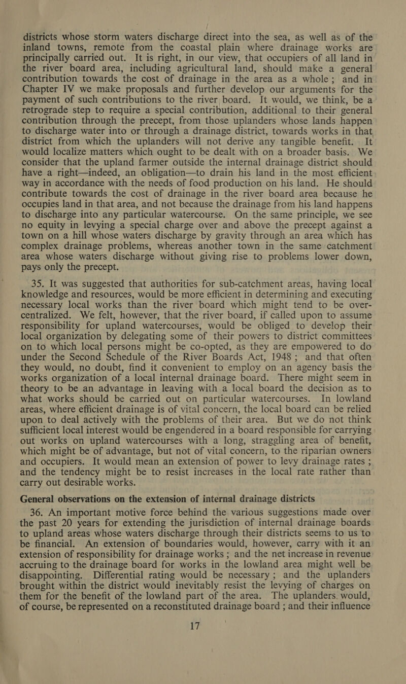districts whose storm waters discharge direct into the sea, as well as of the inland towns, remote from the coastal plain where drainage works are principally carried out. It is right, in our view, that occupiers of all land in the river board area, including agricultural land, should make a general contribution towards the cost of drainage in the area as a whole; and in Chapter IV we make proposals and further develop our arguments for the payment of such contributions to the river, board. It would, we think, be a retrograde step to require a special contribution, additional to their general contribution through the precept, from those uplanders whose lands happen to discharge water into or through a drainage district, towards works in that district from which the uplanders will not derive any tangible benefit. It would localize matters which ought to be dealt with on a broader basis. We consider that the upland farmer outside the internal drainage district should have a right—indeed, an obligation—to drain his land in the most efficient way in accordance with the needs of food production on his land. He should contribute towards the cost of drainage in the river board area because he occupies land in that area, and not because the drainage from his land happens to discharge into any particular watercourse. On the same principle, we see no equity in levying a special charge over and above the precept against a town on a hill whose waters discharge by gravity through an area which has complex drainage problems, whereas another town in the same catchment area whose waters discharge without giving rise to problems lower down, pays only the precept. 35. It was suggested that authorities for sub-catchment areas, having local knowledge and resources, would be more efficient in determining and executing necessary local works than the river board which might tend to be over- centralized. We felt, however, that the river board, if called upon to assume responsibility for upland watercourses, would be obliged to develop their local organization by delegating some of their powers to district committees on to which local persons might be co-opted, as they are empowered to do under the Second Schedule of the River Boards Act, 1948; and that often they would, no doubt, find it convenient to employ on an agency basis the works organization of a local internal drainage board. There might seem in theory to be an advantage in leaving with a local board the decision as to what works should be carried out on particular watercourses. In lowland areas, where efficient drainage is of vital concern, the local board can be relied upon to deal actively with the problems of their area. But we do not think sufficient local interest would be engendered in a board responsible for carrying out works on upland watercourses with a long, straggling area of benefit, which might be of advantage, but not of vital concern, to the riparian owners and occupiers. It would mean an extension of power to levy drainage rates ; and the tendency might be to resist increases in the local rate rather than carry out desirable works. General observations on the extension of internal drainage districts 36. An important motive force behind the various suggestions made over the past 20 years for extending the jurisdiction of internal drainage boards to upland areas whose waters discharge through their districts seems to us to be financial. An extension of boundaries would, however, carry with it an extension of responsibility for drainage works ; and the net increase in revenue accruing to the drainage board for works in the lowland area might well be disappointing. Differential rating would be necessary; and the uplanders brought within the district would inevitably resist the levying of charges on them for the benefit of the lowland part of the area. The uplanders. would, of course, be represented on a reconstituted drainage board ; and their influence F7
