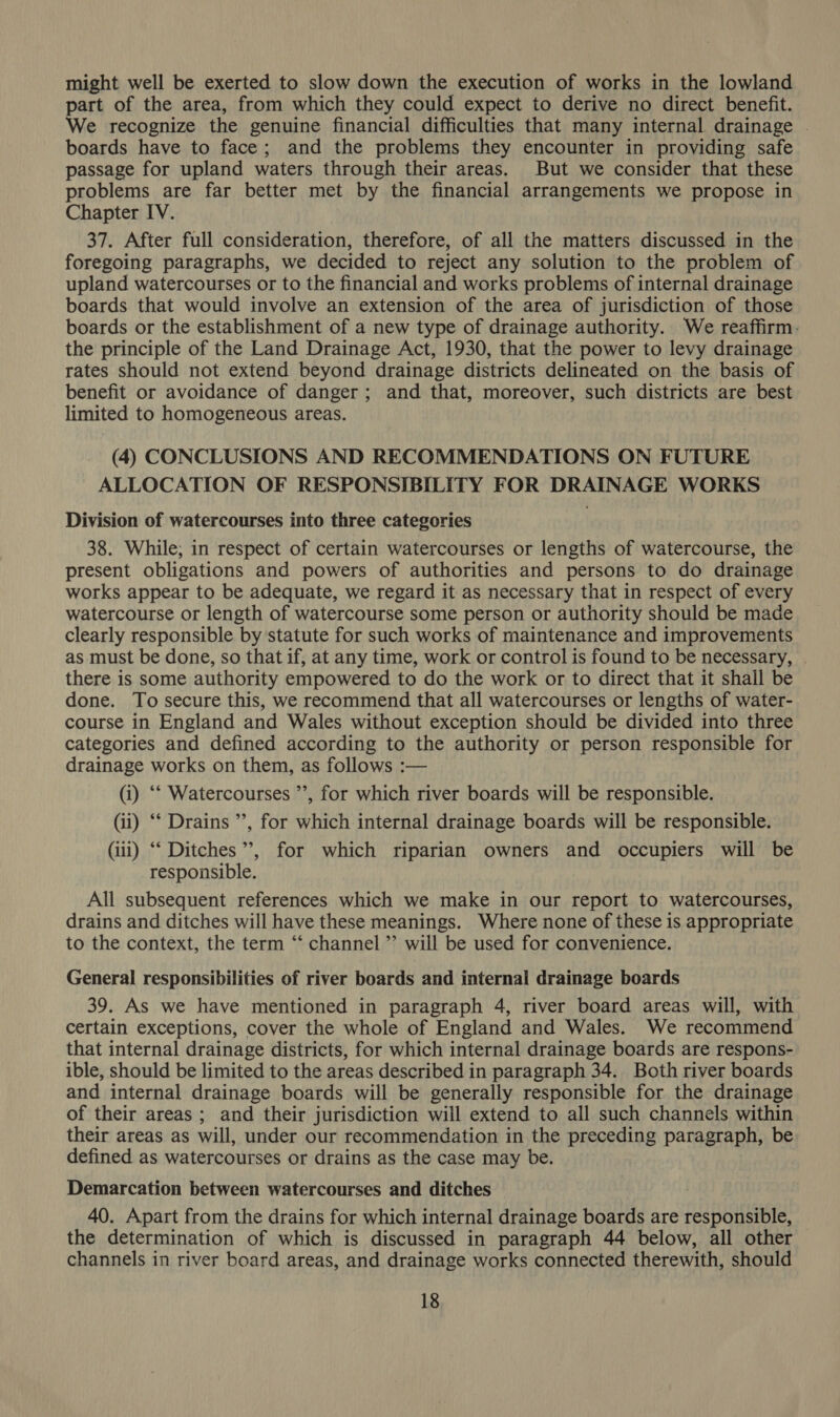might well be exerted to slow down the execution of works in the lowland part of the area, from which they could expect to derive no direct benefit. We recognize the genuine financial difficulties that many internal drainage . boards have to face; and the problems they encounter in providing safe passage for upland waters through their areas. But we consider that these problems are far better met by the financial arrangements we propose in Chapter IV. 37. After full consideration, therefore, of all the matters discussed in the foregoing paragraphs, we decided to reject any solution to the problem of upland watercourses or to the financial and works problems of internal drainage boards that would involve an extension of the area of jurisdiction of those boards or the establishment of a new type of drainage authority. We reaffirm. the principle of the Land Drainage Act, 1930, that the power to levy drainage rates should not extend beyond drainage districts delineated on the basis of benefit or avoidance of danger; and that, moreover, such districts are best limited to homogeneous areas. (4) CONCLUSIONS AND RECOMMENDATIONS ON FUTURE ALLOCATION OF RESPONSIBILITY FOR DRAINAGE WORKS Division of watercourses into three categories 38. While; in respect of certain watercourses or lengths of watercourse, the present obligations and powers of authorities and persons to do drainage works appear to be adequate, we regard it as necessary that in respect of every watercourse or length of watercourse some person or authority should be made clearly responsible by statute for such works of maintenance and improvements as must be done, so that if, at any time, work or control is found to be necessary, . there is some authority empowered to do the work or to direct that it shall be done. To secure this, we recommend that all watercourses or lengths of water- course in England and Wales without exception should be divided into three categories and defined according to the authority or person responsible for drainage works on them, as follows :— (i) “‘ Watercourses ’’, for which river boards will be responsible. (ii) ‘‘ Drains ’’, for which internal drainage boards will be responsible. (iii) “‘ Ditches’, for which riparian owners and occupiers will be responsible. All subsequent references which we make in our report to watercourses, drains and ditches will have these meanings. Where none of these is appropriate to the context, the term ‘‘ channel ”’ will be used for convenience. General responsibilities of river boards and internal drainage boards 39. As we have mentioned in paragraph 4, river board areas will, with certain exceptions, cover the whole of England and Wales. We recommend that internal drainage districts, for which internal drainage boards are respons- ible, should be limited to the areas described in paragraph 34. Both river boards and internal drainage boards will be generally responsible for the drainage of their areas ; and their jurisdiction will extend to all such channels within their areas as will, under our recommendation in the preceding paragraph, be defined as watercourses or drains as the case may be. Demarcation between watercourses and ditches 40. Apart from the drains for which internal drainage boards are responsible, the determination of which is discussed in paragraph 44 below, all other channels in river board areas, and drainage works connected therewith, should