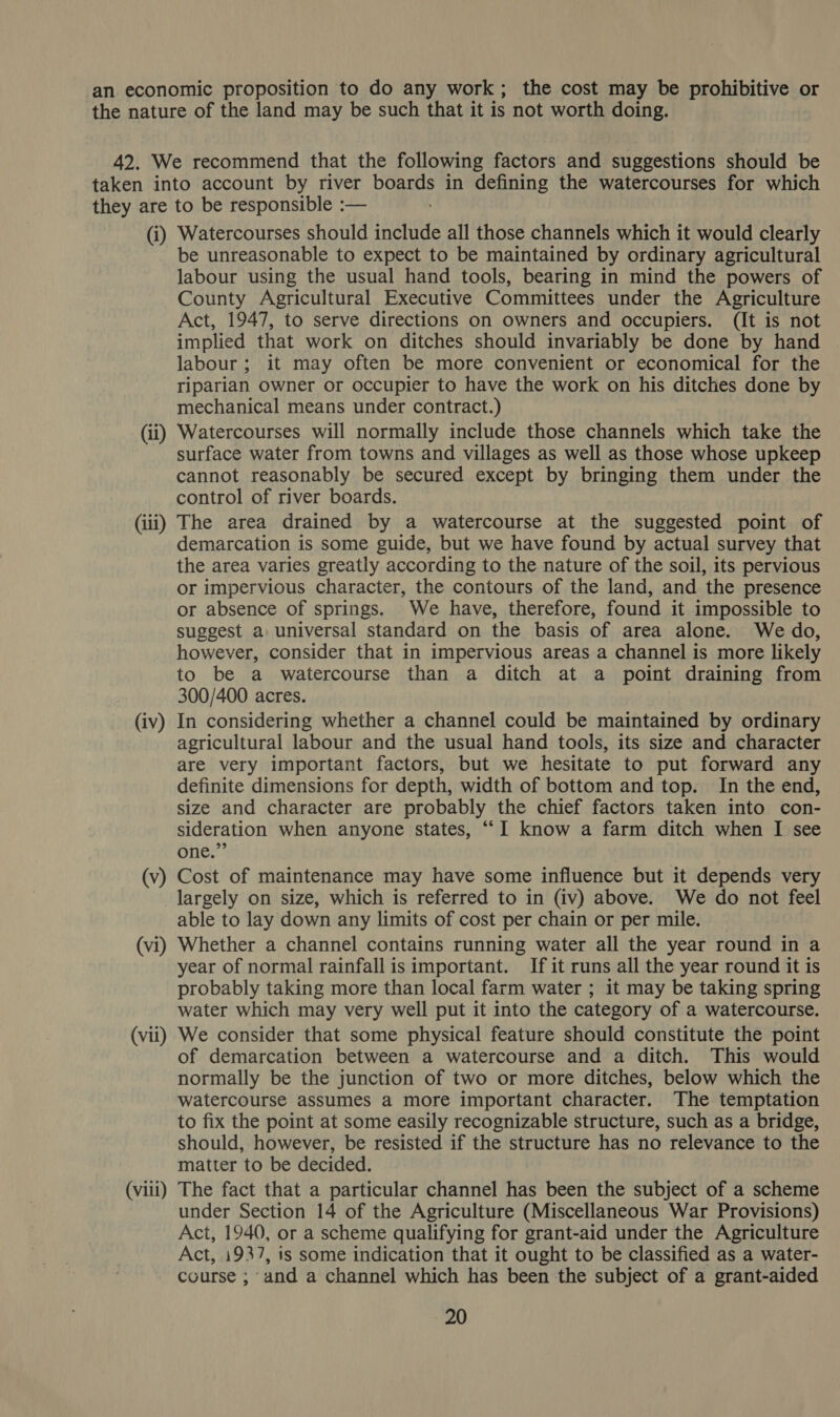 (i) (ii) (iii) (iv) (v) (vi) (vii) (viii) Watercourses should include all those channels which it would clearly be unreasonable to expect to be maintained by ordinary agricultural labour using the usual hand tools, bearing in mind the powers of County Agricultural Executive Committees under the Agriculture Act, 1947, to serve directions on owners and occupiers. (It is not implied that work on ditches should invariably be done by hand labour; it may often be more convenient or economical for the riparian owner or occupier to have the work on his ditches done by mechanical means under contract.) Watercourses will normally include those channels which take the surface water from towns and villages as well as those whose upkeep cannot reasonably be secured except by bringing them under the control of river boards. The area drained by a watercourse at the suggested point of demarcation is some guide, but we have found by actual survey that the area varies greatly according to the nature of the soil, its pervious or impervious character, the contours of the land, and ‘the presence or absence of springs. We have, therefore, found it impossible to suggest a universal standard on the basis of area alone. We do, however, consider that in impervious areas a channel is more likely to be a watercourse than a ditch at a point draining from 300/400 acres. In considering whether a channel could be maintained by ordinary agricultural labour and the usual hand tools, its size and character are very important factors, but we hesitate to put forward any definite dimensions for depth, width of bottom and top. In the end, size and character are probably the chief factors taken into con- sideration when anyone states, ““I know a farm ditch when I see one.”’ Cost of maintenance may have some influence but it depends very largely on size, which is referred to in (iv) above. We do not feel able to lay down any limits of cost per chain or per mile. Whether a channel contains running water all the year round in a year of normal rainfall is important. If it runs all the year round it is probably taking more than local farm water ; it may be taking spring water which may very well put it into the category of a watercourse. We consider that some physical feature should constitute the point of demarcation between a watercourse and a ditch. This would normally be the junction of two or more ditches, below which the watercourse assumes a more important character. The temptation to fix the point at some easily recognizable structure, such as a bridge, should, however, be resisted if the structure has no relevance to the matter to be decided. The fact that a particular channel has been the subject of a scheme under Section 14 of the Agriculture (Miscellaneous War Provisions) Act, 1940, or a scheme qualifying for grant-aid under the Agriculture Act, 1937, is some indication that it ought to be classified as a water- course ; and a channel which has been the subject of a grant-aided