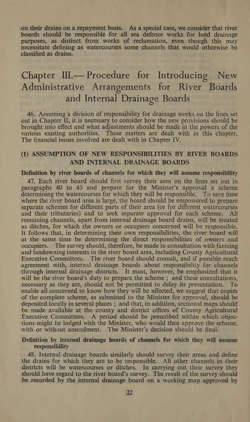 on their drains on a repayment basis. As a special case, we consider that river boards should be responsible for all sea defence works for land drainage purposes, as distinct from works of reclamation, even though this may necessitate defining as watercourses some channels that would otherwise be classified as drains. Chapter Ill.— Procedure for Introducing New Administrative Arrangements for River Boards and Internal Drainage Boards 46. Assuming a division of responsibility for drainage works on the lines set out in Chapter II, it is necessary to consider how the new provisions should be brought into effect and what adjustments should be made in the powers of the various existing authorities. These matters are dealt with in this chapter. The financial issues involved are dealt with in Chapter IV. (1) ASSUMPTION OF NEW RESPONSIBILITIES BY RIVER BOARDS AND INTERNAL DRAINAGE BOARDS Definition by river boards of channels for which they will assume responsibility 47. Each river board should first survey their area on the lines set out in paragraphs 40 to 43 and prepare for the Minister’s approval a scheme determining the watercourses for which they will be responsible. To save time where the river board area is large, the board should be empowered to prepare separate schemes for different parts of their area (or for different watercourses and their tributaries) and to seek separate approval for each scheme. All remaining channels, apart from internal drainage board drains, will be treated as ditches, for which the owners or occupiers concerned will be responsible. It follows that, in determining their own responsibilities, the river board will at the same time be determining the direct responsibilities of owners and occupiers. The survey should, therefore, be made in consultation with farming and landowning interests in the river board area, including County Agricultural Executive Committees. The river board should consult, and if possible reach agreement with, internal drainage boards about responsibility for channels through internal drainage districts. It must, however, be emphasized that it will be the river board’s duty to prepare the scheme ; and these consultations, necessary as they are, should not be permitted to delay its presentation. To enable all concerned to know how they will be affected, we suggest that copies of the complete scheme, as submitted to the Minister for approval, should be deposited locally in several places ; and that, in addition, sectional maps should be made available at the county and district offices of County Agricultural Executive Committees. A period should be prescribed within which objec- tions might be lodged with the Minister, who would then approve the scheme, with or without amendment. The Minister’s decision should be final. Definition by internal drainage boards of channels for which they will assume responsibility 48. Internal drainage boards similarly should survey their areas and define the drains for which they are to be responsible. All other channels in their districts will be watercourses or ditches. In carrying out their survey they should have regard to the river board’s survey. The result of the survey should be recorded by the internal drainage board on a working map approved by