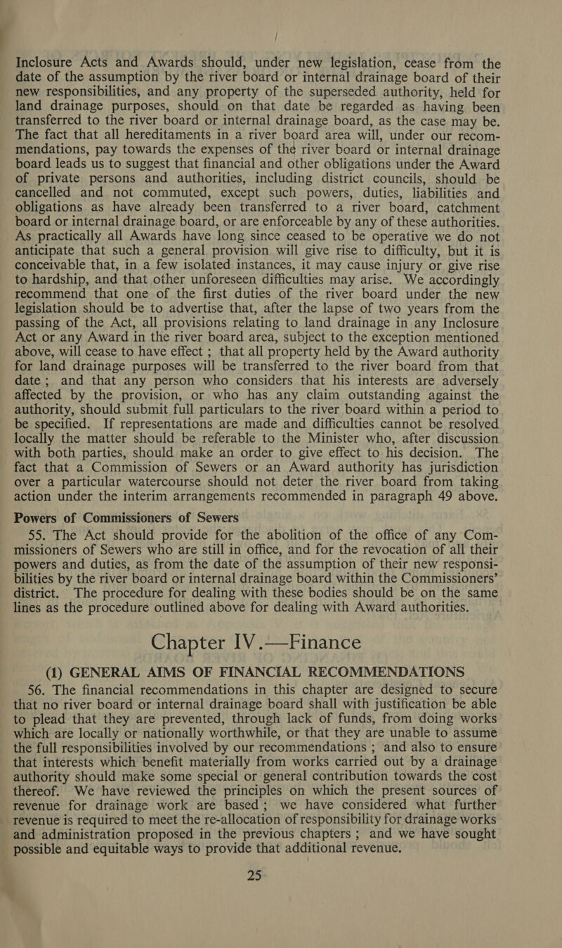 Inclosure Acts and Awards should, under new legislation, cease from the date of the assumption by the river board or internal drainage board of their new responsibilities, and any property of the superseded authority, held for land drainage purposes, should on that date be regarded as having been transferred to the river board or internal drainage board, as the case may be. The fact that all hereditaments in a river board area will, under our recom- mendations, pay towards the expenses of the river board or internal drainage board leads us to suggest that financial and other obligations under the Award of private persons and authorities, including district councils, should be cancelled and not commuted, except such powers, duties, liabilities and obligations as have already been transferred to a river board, catchment board or internal drainage board, or are enforceable by any of these authorities. As practically all Awards have long since ceased to be operative we do not anticipate that such a general provision will give rise to difficulty, but it is conceivable that, in a few isolated instances, it may cause injury or give rise to hardship, and that other unforeseen difficulties may arise. We accordingly recommend that one of the first duties of the river board under the new legislation should be to advertise that, after the lapse of two years from the passing of the Act, all provisions relating to land drainage in any Inclosure Act or any Award in the river board area, subject to the exception mentioned above, will cease to have effect ; that all property held by the Award authority for land drainage purposes will be transferred to the river board from that date ; and that any person who considers that his interests are adversely affected by the provision, or who has any claim outstanding against the authority, should submit full particulars to the river board within a period to be specified. If representations are made and difficulties cannot be resolved locally the matter should be referable to the Minister who, after discussion with both parties, should make an order to give effect to his decision. The fact that a Commission of Sewers or an Award authority has jurisdiction over a particular watercourse should not deter the river board from taking action under the interim arrangements recommended in paragraph 49 above. Powers of Commissioners of Sewers 55. The Act should provide for the abolition of the office of any Com- missioners of Sewers who are still in office, and for the revocation of all their powers and duties, as from the date of the assumption of their new responsi- bilities by the river board or internal drainage board within the Commissioners’ district. The procedure for dealing with these bodies should be on the same lines as the procedure outlined above for dealing with Award authorities. Chapter IV .—Finance (1) GENERAL AIMS OF FINANCIAL RECOMMENDATIONS 56. The financial recommendations in this chapter are designed to secure that no river board or internal drainage board shall with justification be able to plead that they are prevented, through lack of funds, from doing works which are locally or nationally worthwhile, or that they are unable to assume the full responsibilities involved by our recommendations ; and also to ensure that interests which benefit materially from works carried out by a drainage authority should make some special or general contribution towards the cost thereof. We have reviewed the principles on which the present sources of revenue for drainage work are based; we have considered what further revenue is required to meet the re-allocation of responsibility for drainage works and administration proposed in the previous chapters ; and we have sought possible and equitable ways to provide that additional revenue. 40